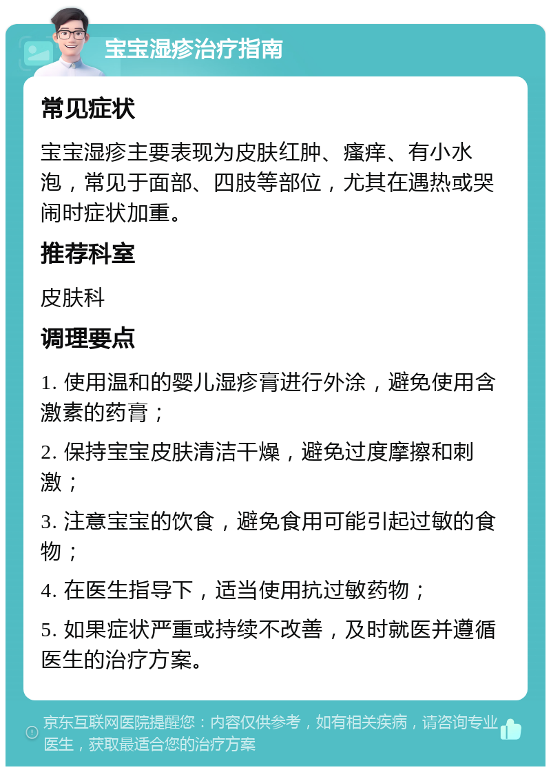 宝宝湿疹治疗指南 常见症状 宝宝湿疹主要表现为皮肤红肿、瘙痒、有小水泡，常见于面部、四肢等部位，尤其在遇热或哭闹时症状加重。 推荐科室 皮肤科 调理要点 1. 使用温和的婴儿湿疹膏进行外涂，避免使用含激素的药膏； 2. 保持宝宝皮肤清洁干燥，避免过度摩擦和刺激； 3. 注意宝宝的饮食，避免食用可能引起过敏的食物； 4. 在医生指导下，适当使用抗过敏药物； 5. 如果症状严重或持续不改善，及时就医并遵循医生的治疗方案。