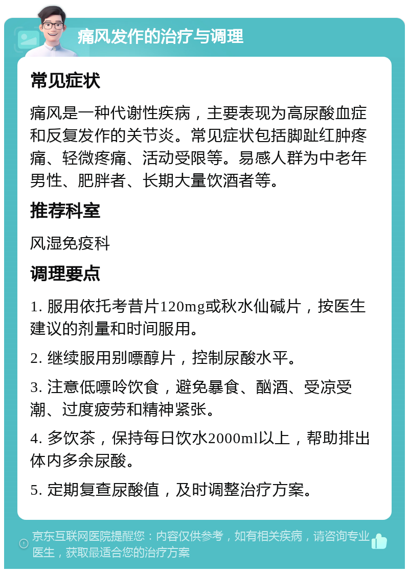 痛风发作的治疗与调理 常见症状 痛风是一种代谢性疾病，主要表现为高尿酸血症和反复发作的关节炎。常见症状包括脚趾红肿疼痛、轻微疼痛、活动受限等。易感人群为中老年男性、肥胖者、长期大量饮酒者等。 推荐科室 风湿免疫科 调理要点 1. 服用依托考昔片120mg或秋水仙碱片，按医生建议的剂量和时间服用。 2. 继续服用别嘌醇片，控制尿酸水平。 3. 注意低嘌呤饮食，避免暴食、酗酒、受凉受潮、过度疲劳和精神紧张。 4. 多饮茶，保持每日饮水2000ml以上，帮助排出体内多余尿酸。 5. 定期复查尿酸值，及时调整治疗方案。