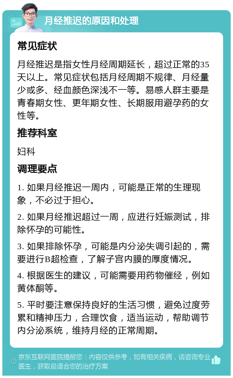 月经推迟的原因和处理 常见症状 月经推迟是指女性月经周期延长，超过正常的35天以上。常见症状包括月经周期不规律、月经量少或多、经血颜色深浅不一等。易感人群主要是青春期女性、更年期女性、长期服用避孕药的女性等。 推荐科室 妇科 调理要点 1. 如果月经推迟一周内，可能是正常的生理现象，不必过于担心。 2. 如果月经推迟超过一周，应进行妊娠测试，排除怀孕的可能性。 3. 如果排除怀孕，可能是内分泌失调引起的，需要进行B超检查，了解子宫内膜的厚度情况。 4. 根据医生的建议，可能需要用药物催经，例如黄体酮等。 5. 平时要注意保持良好的生活习惯，避免过度劳累和精神压力，合理饮食，适当运动，帮助调节内分泌系统，维持月经的正常周期。