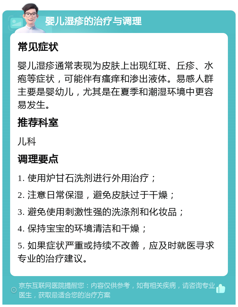 婴儿湿疹的治疗与调理 常见症状 婴儿湿疹通常表现为皮肤上出现红斑、丘疹、水疱等症状，可能伴有瘙痒和渗出液体。易感人群主要是婴幼儿，尤其是在夏季和潮湿环境中更容易发生。 推荐科室 儿科 调理要点 1. 使用炉甘石洗剂进行外用治疗； 2. 注意日常保湿，避免皮肤过于干燥； 3. 避免使用刺激性强的洗涤剂和化妆品； 4. 保持宝宝的环境清洁和干燥； 5. 如果症状严重或持续不改善，应及时就医寻求专业的治疗建议。