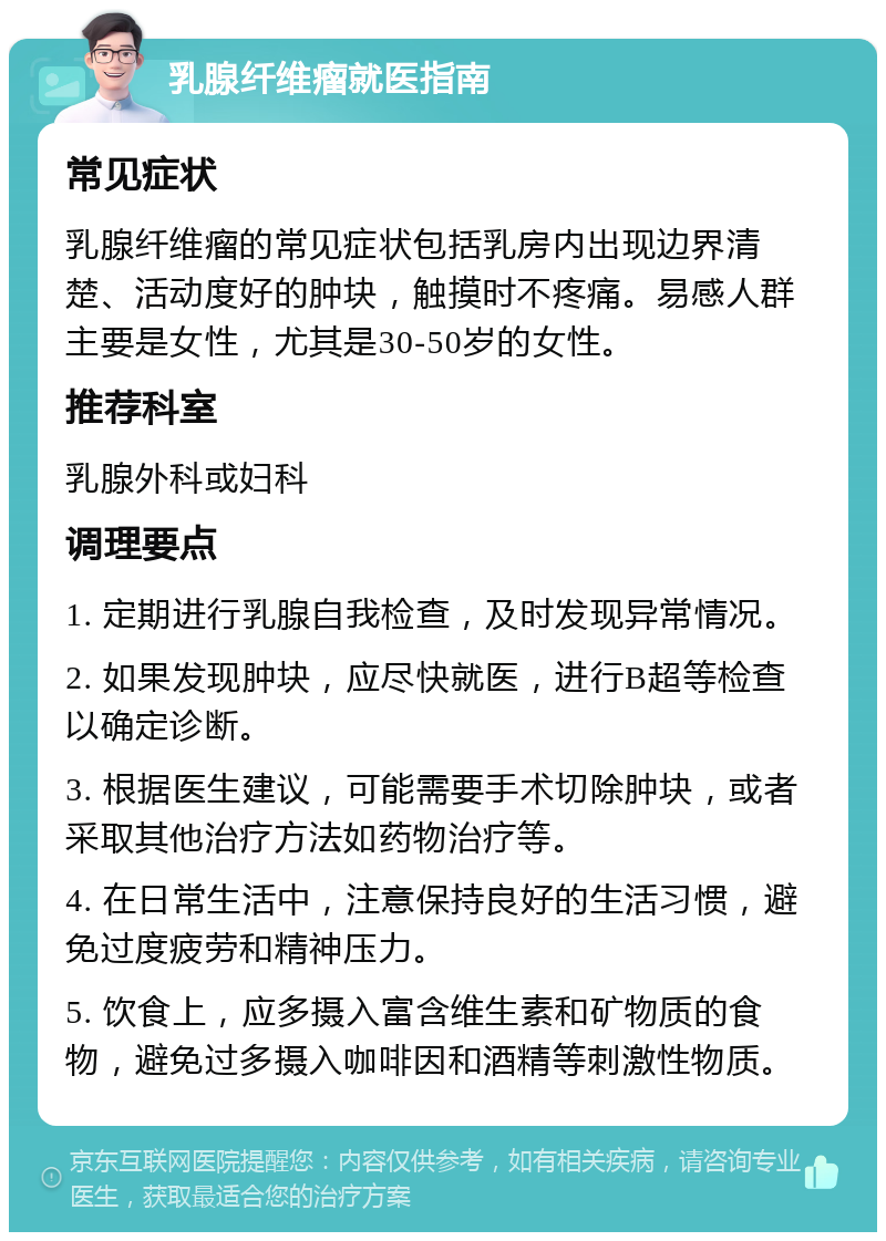 乳腺纤维瘤就医指南 常见症状 乳腺纤维瘤的常见症状包括乳房内出现边界清楚、活动度好的肿块，触摸时不疼痛。易感人群主要是女性，尤其是30-50岁的女性。 推荐科室 乳腺外科或妇科 调理要点 1. 定期进行乳腺自我检查，及时发现异常情况。 2. 如果发现肿块，应尽快就医，进行B超等检查以确定诊断。 3. 根据医生建议，可能需要手术切除肿块，或者采取其他治疗方法如药物治疗等。 4. 在日常生活中，注意保持良好的生活习惯，避免过度疲劳和精神压力。 5. 饮食上，应多摄入富含维生素和矿物质的食物，避免过多摄入咖啡因和酒精等刺激性物质。