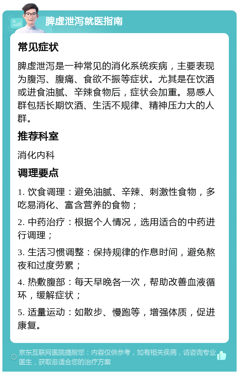 脾虚泄泻就医指南 常见症状 脾虚泄泻是一种常见的消化系统疾病，主要表现为腹泻、腹痛、食欲不振等症状。尤其是在饮酒或进食油腻、辛辣食物后，症状会加重。易感人群包括长期饮酒、生活不规律、精神压力大的人群。 推荐科室 消化内科 调理要点 1. 饮食调理：避免油腻、辛辣、刺激性食物，多吃易消化、富含营养的食物； 2. 中药治疗：根据个人情况，选用适合的中药进行调理； 3. 生活习惯调整：保持规律的作息时间，避免熬夜和过度劳累； 4. 热敷腹部：每天早晚各一次，帮助改善血液循环，缓解症状； 5. 适量运动：如散步、慢跑等，增强体质，促进康复。