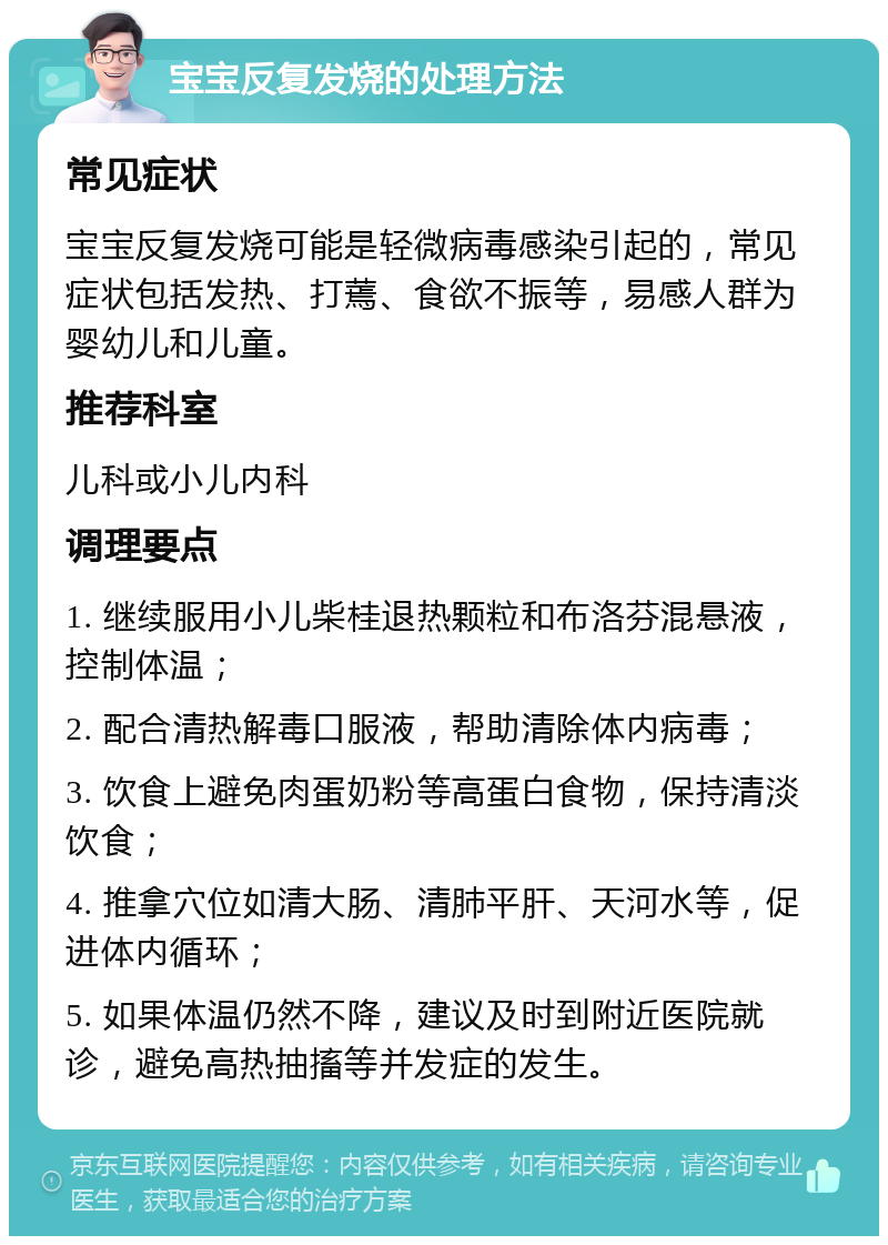 宝宝反复发烧的处理方法 常见症状 宝宝反复发烧可能是轻微病毒感染引起的，常见症状包括发热、打蔫、食欲不振等，易感人群为婴幼儿和儿童。 推荐科室 儿科或小儿内科 调理要点 1. 继续服用小儿柴桂退热颗粒和布洛芬混悬液，控制体温； 2. 配合清热解毒口服液，帮助清除体内病毒； 3. 饮食上避免肉蛋奶粉等高蛋白食物，保持清淡饮食； 4. 推拿穴位如清大肠、清肺平肝、天河水等，促进体内循环； 5. 如果体温仍然不降，建议及时到附近医院就诊，避免高热抽搐等并发症的发生。