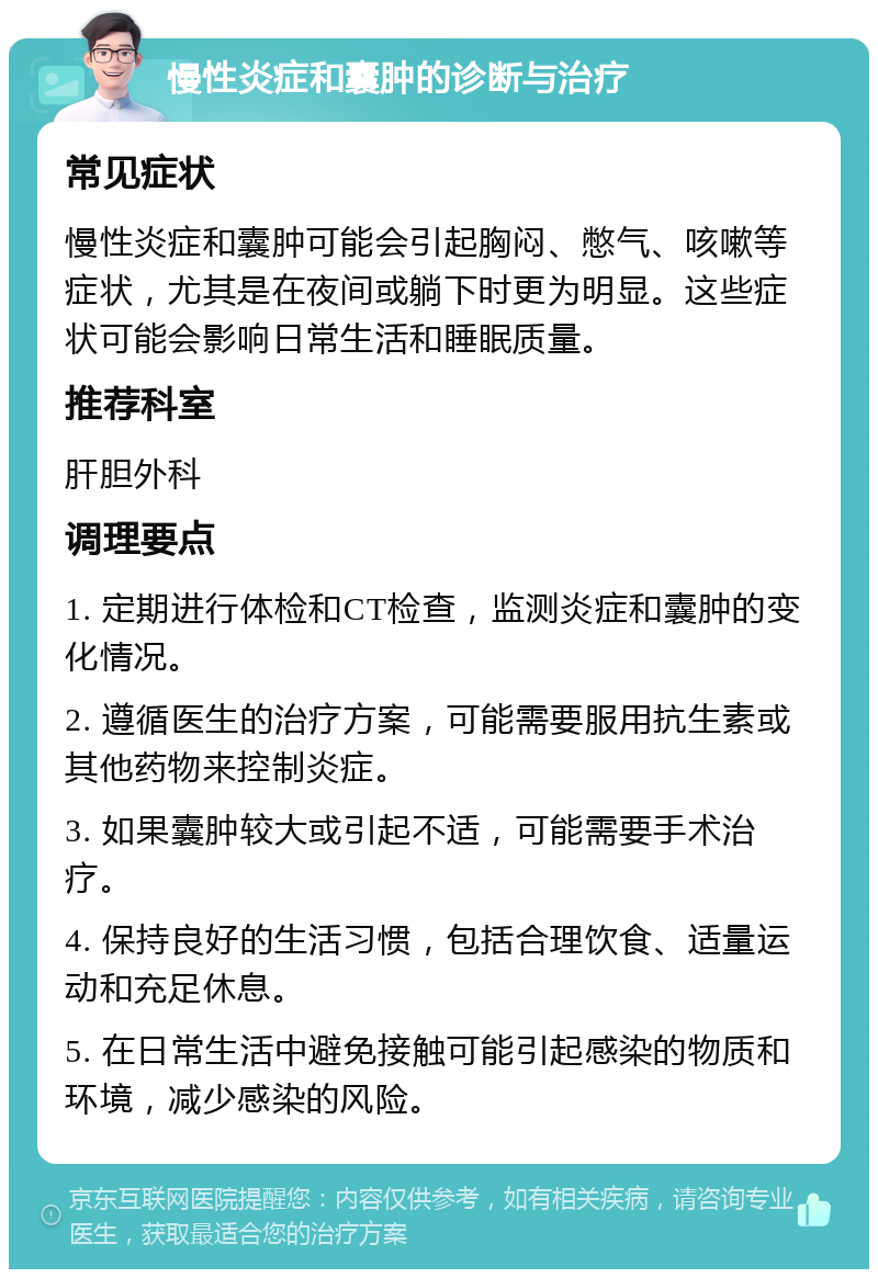 慢性炎症和囊肿的诊断与治疗 常见症状 慢性炎症和囊肿可能会引起胸闷、憋气、咳嗽等症状，尤其是在夜间或躺下时更为明显。这些症状可能会影响日常生活和睡眠质量。 推荐科室 肝胆外科 调理要点 1. 定期进行体检和CT检查，监测炎症和囊肿的变化情况。 2. 遵循医生的治疗方案，可能需要服用抗生素或其他药物来控制炎症。 3. 如果囊肿较大或引起不适，可能需要手术治疗。 4. 保持良好的生活习惯，包括合理饮食、适量运动和充足休息。 5. 在日常生活中避免接触可能引起感染的物质和环境，减少感染的风险。