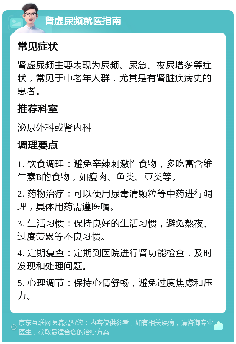 肾虚尿频就医指南 常见症状 肾虚尿频主要表现为尿频、尿急、夜尿增多等症状，常见于中老年人群，尤其是有肾脏疾病史的患者。 推荐科室 泌尿外科或肾内科 调理要点 1. 饮食调理：避免辛辣刺激性食物，多吃富含维生素B的食物，如瘦肉、鱼类、豆类等。 2. 药物治疗：可以使用尿毒清颗粒等中药进行调理，具体用药需遵医嘱。 3. 生活习惯：保持良好的生活习惯，避免熬夜、过度劳累等不良习惯。 4. 定期复查：定期到医院进行肾功能检查，及时发现和处理问题。 5. 心理调节：保持心情舒畅，避免过度焦虑和压力。