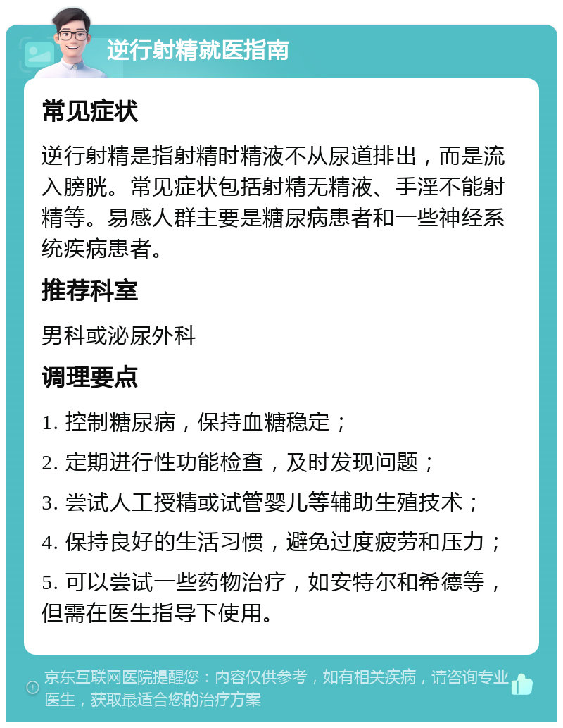 逆行射精就医指南 常见症状 逆行射精是指射精时精液不从尿道排出，而是流入膀胱。常见症状包括射精无精液、手淫不能射精等。易感人群主要是糖尿病患者和一些神经系统疾病患者。 推荐科室 男科或泌尿外科 调理要点 1. 控制糖尿病，保持血糖稳定； 2. 定期进行性功能检查，及时发现问题； 3. 尝试人工授精或试管婴儿等辅助生殖技术； 4. 保持良好的生活习惯，避免过度疲劳和压力； 5. 可以尝试一些药物治疗，如安特尔和希德等，但需在医生指导下使用。