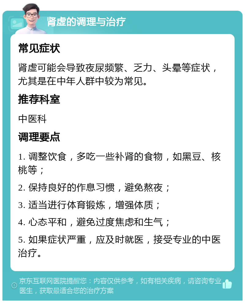 肾虚的调理与治疗 常见症状 肾虚可能会导致夜尿频繁、乏力、头晕等症状，尤其是在中年人群中较为常见。 推荐科室 中医科 调理要点 1. 调整饮食，多吃一些补肾的食物，如黑豆、核桃等； 2. 保持良好的作息习惯，避免熬夜； 3. 适当进行体育锻炼，增强体质； 4. 心态平和，避免过度焦虑和生气； 5. 如果症状严重，应及时就医，接受专业的中医治疗。