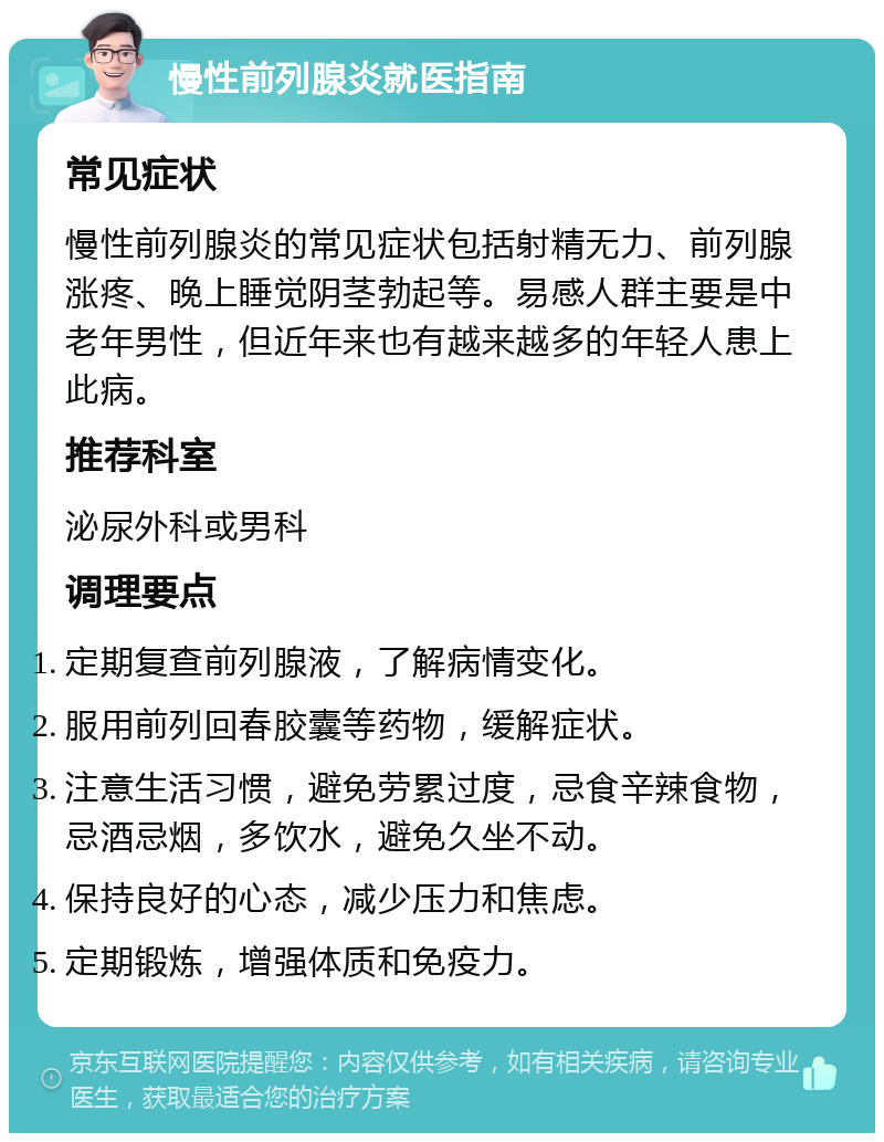 慢性前列腺炎就医指南 常见症状 慢性前列腺炎的常见症状包括射精无力、前列腺涨疼、晚上睡觉阴茎勃起等。易感人群主要是中老年男性，但近年来也有越来越多的年轻人患上此病。 推荐科室 泌尿外科或男科 调理要点 定期复查前列腺液，了解病情变化。 服用前列回春胶囊等药物，缓解症状。 注意生活习惯，避免劳累过度，忌食辛辣食物，忌酒忌烟，多饮水，避免久坐不动。 保持良好的心态，减少压力和焦虑。 定期锻炼，增强体质和免疫力。