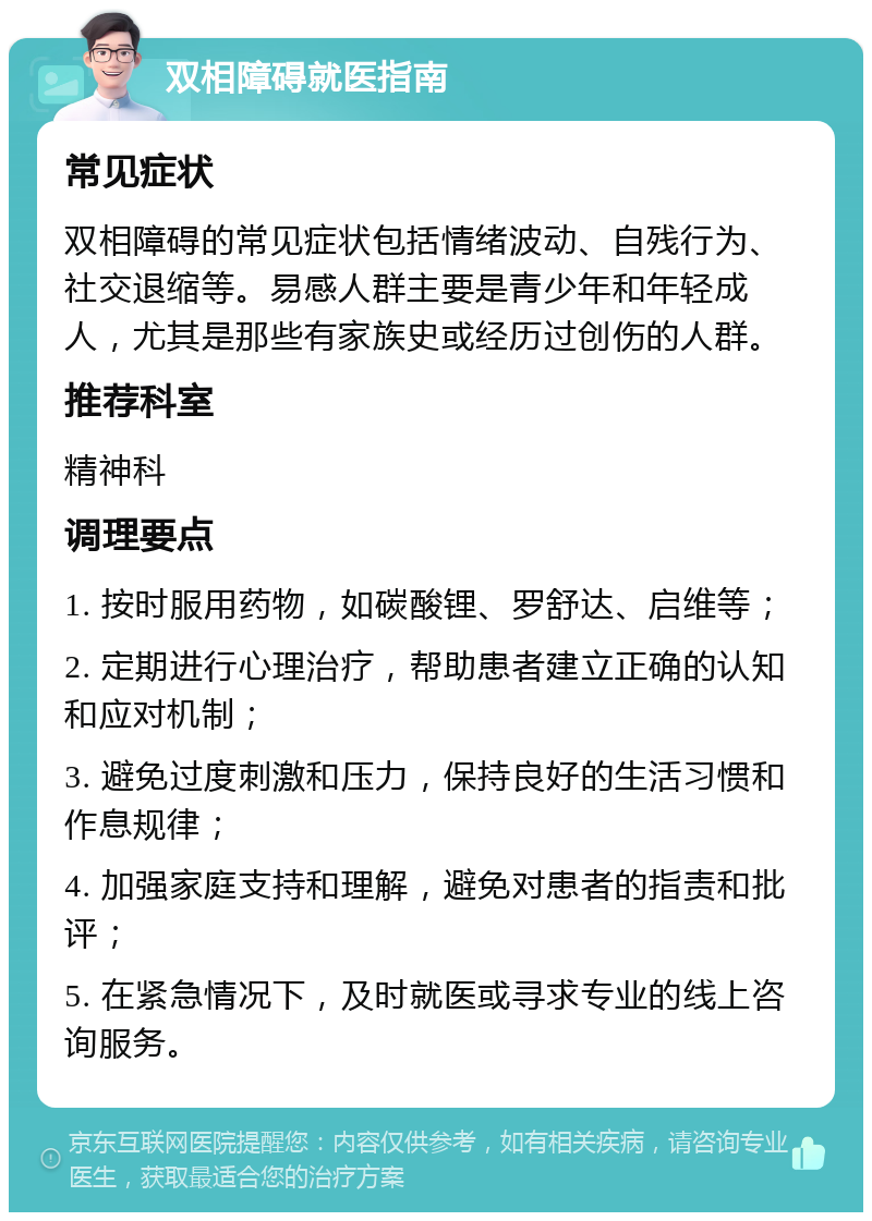 双相障碍就医指南 常见症状 双相障碍的常见症状包括情绪波动、自残行为、社交退缩等。易感人群主要是青少年和年轻成人，尤其是那些有家族史或经历过创伤的人群。 推荐科室 精神科 调理要点 1. 按时服用药物，如碳酸锂、罗舒达、启维等； 2. 定期进行心理治疗，帮助患者建立正确的认知和应对机制； 3. 避免过度刺激和压力，保持良好的生活习惯和作息规律； 4. 加强家庭支持和理解，避免对患者的指责和批评； 5. 在紧急情况下，及时就医或寻求专业的线上咨询服务。