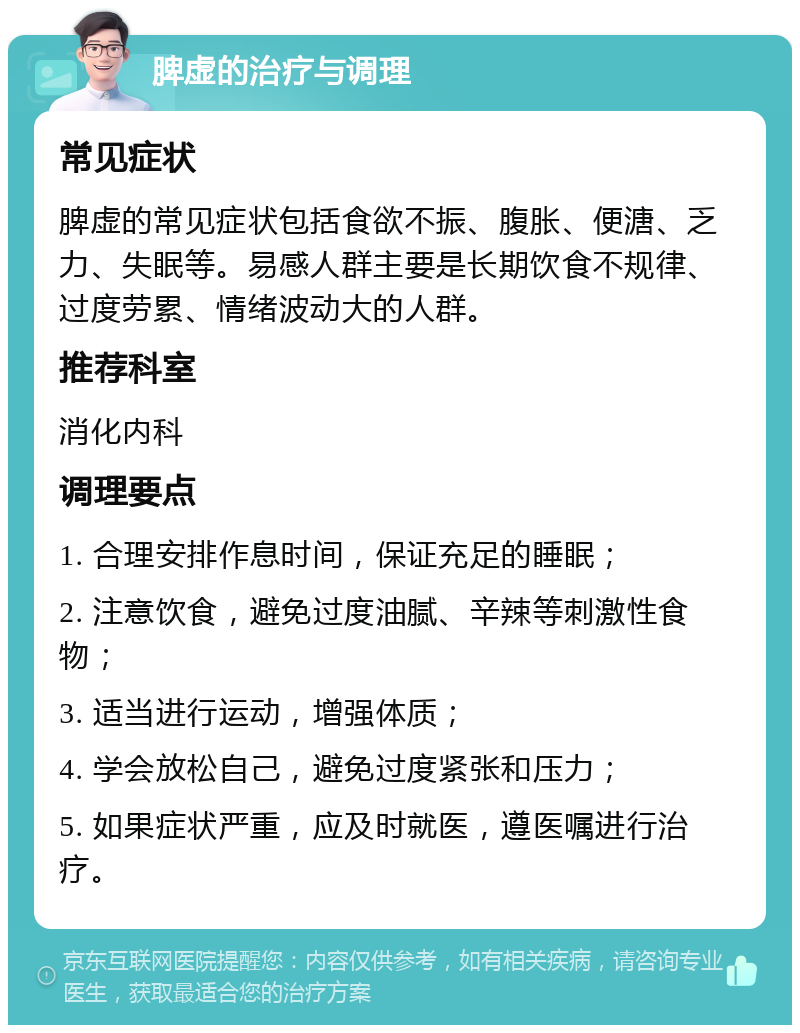 脾虚的治疗与调理 常见症状 脾虚的常见症状包括食欲不振、腹胀、便溏、乏力、失眠等。易感人群主要是长期饮食不规律、过度劳累、情绪波动大的人群。 推荐科室 消化内科 调理要点 1. 合理安排作息时间，保证充足的睡眠； 2. 注意饮食，避免过度油腻、辛辣等刺激性食物； 3. 适当进行运动，增强体质； 4. 学会放松自己，避免过度紧张和压力； 5. 如果症状严重，应及时就医，遵医嘱进行治疗。