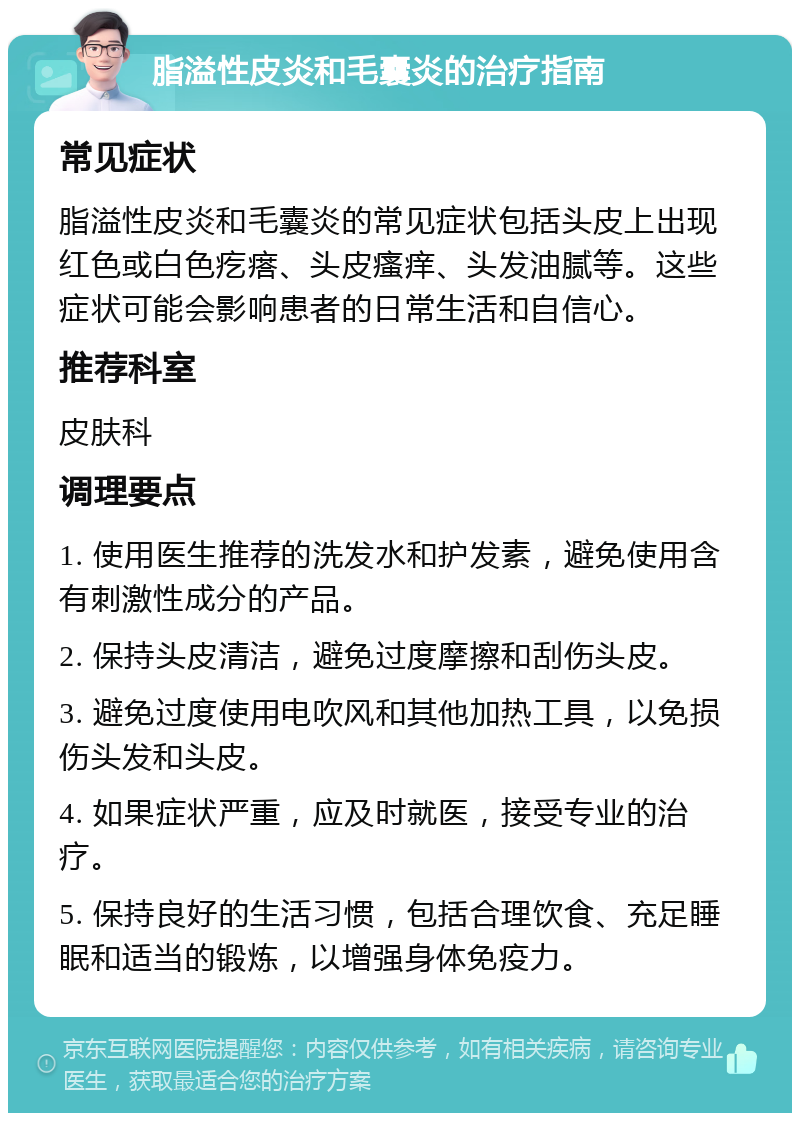 脂溢性皮炎和毛囊炎的治疗指南 常见症状 脂溢性皮炎和毛囊炎的常见症状包括头皮上出现红色或白色疙瘩、头皮瘙痒、头发油腻等。这些症状可能会影响患者的日常生活和自信心。 推荐科室 皮肤科 调理要点 1. 使用医生推荐的洗发水和护发素，避免使用含有刺激性成分的产品。 2. 保持头皮清洁，避免过度摩擦和刮伤头皮。 3. 避免过度使用电吹风和其他加热工具，以免损伤头发和头皮。 4. 如果症状严重，应及时就医，接受专业的治疗。 5. 保持良好的生活习惯，包括合理饮食、充足睡眠和适当的锻炼，以增强身体免疫力。