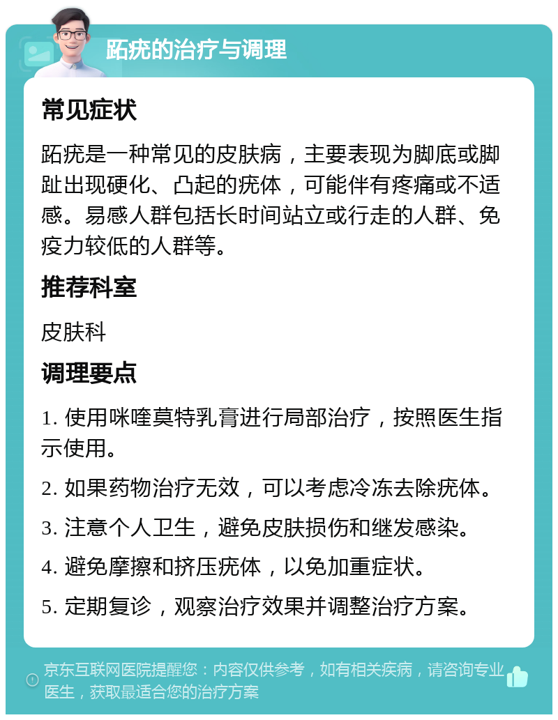 跖疣的治疗与调理 常见症状 跖疣是一种常见的皮肤病，主要表现为脚底或脚趾出现硬化、凸起的疣体，可能伴有疼痛或不适感。易感人群包括长时间站立或行走的人群、免疫力较低的人群等。 推荐科室 皮肤科 调理要点 1. 使用咪喹莫特乳膏进行局部治疗，按照医生指示使用。 2. 如果药物治疗无效，可以考虑冷冻去除疣体。 3. 注意个人卫生，避免皮肤损伤和继发感染。 4. 避免摩擦和挤压疣体，以免加重症状。 5. 定期复诊，观察治疗效果并调整治疗方案。