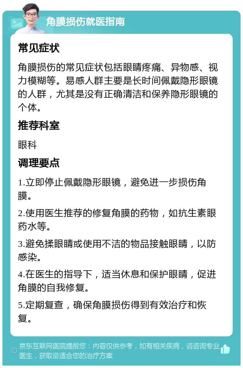 角膜损伤就医指南 常见症状 角膜损伤的常见症状包括眼睛疼痛、异物感、视力模糊等。易感人群主要是长时间佩戴隐形眼镜的人群，尤其是没有正确清洁和保养隐形眼镜的个体。 推荐科室 眼科 调理要点 1.立即停止佩戴隐形眼镜，避免进一步损伤角膜。 2.使用医生推荐的修复角膜的药物，如抗生素眼药水等。 3.避免揉眼睛或使用不洁的物品接触眼睛，以防感染。 4.在医生的指导下，适当休息和保护眼睛，促进角膜的自我修复。 5.定期复查，确保角膜损伤得到有效治疗和恢复。