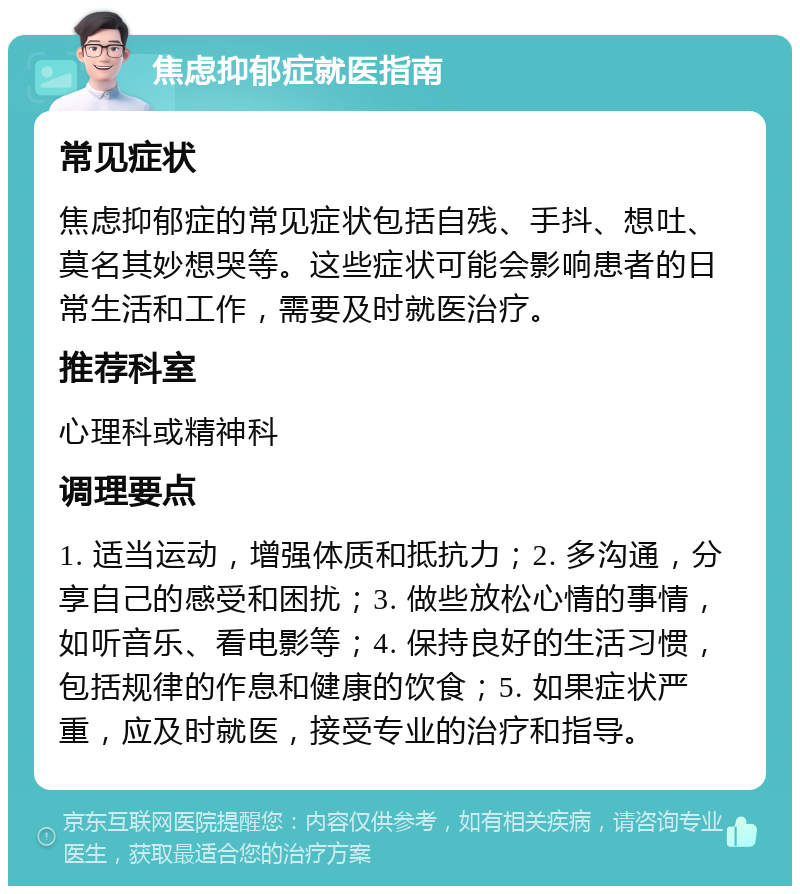 焦虑抑郁症就医指南 常见症状 焦虑抑郁症的常见症状包括自残、手抖、想吐、莫名其妙想哭等。这些症状可能会影响患者的日常生活和工作，需要及时就医治疗。 推荐科室 心理科或精神科 调理要点 1. 适当运动，增强体质和抵抗力；2. 多沟通，分享自己的感受和困扰；3. 做些放松心情的事情，如听音乐、看电影等；4. 保持良好的生活习惯，包括规律的作息和健康的饮食；5. 如果症状严重，应及时就医，接受专业的治疗和指导。