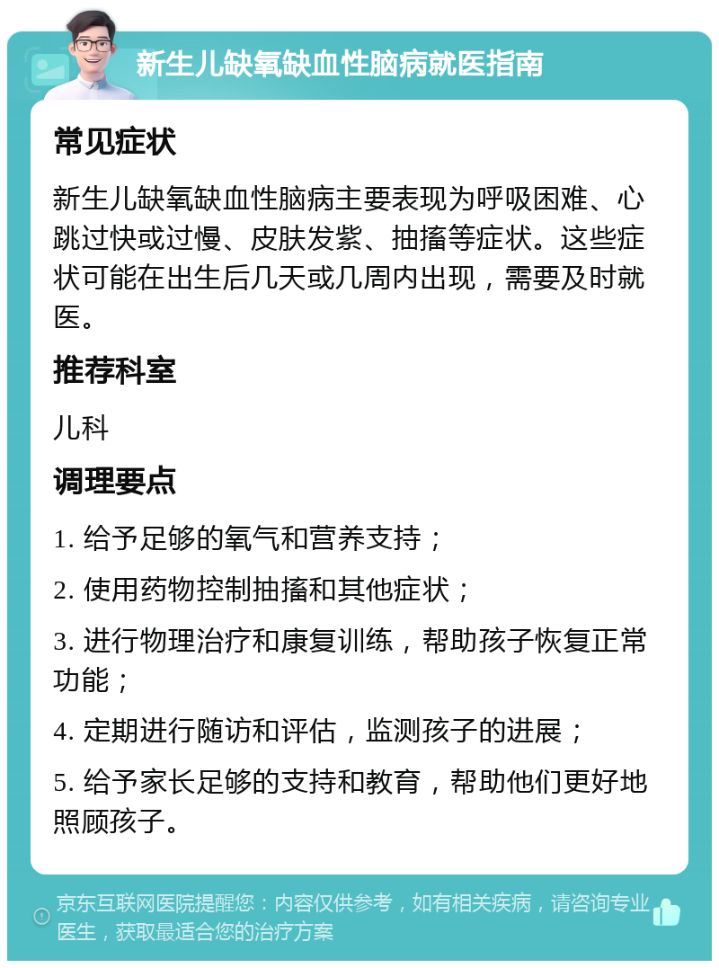 新生儿缺氧缺血性脑病就医指南 常见症状 新生儿缺氧缺血性脑病主要表现为呼吸困难、心跳过快或过慢、皮肤发紫、抽搐等症状。这些症状可能在出生后几天或几周内出现，需要及时就医。 推荐科室 儿科 调理要点 1. 给予足够的氧气和营养支持； 2. 使用药物控制抽搐和其他症状； 3. 进行物理治疗和康复训练，帮助孩子恢复正常功能； 4. 定期进行随访和评估，监测孩子的进展； 5. 给予家长足够的支持和教育，帮助他们更好地照顾孩子。