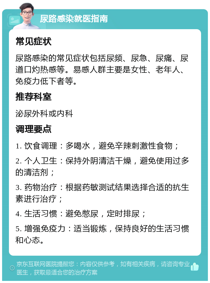 尿路感染就医指南 常见症状 尿路感染的常见症状包括尿频、尿急、尿痛、尿道口灼热感等。易感人群主要是女性、老年人、免疫力低下者等。 推荐科室 泌尿外科或内科 调理要点 1. 饮食调理：多喝水，避免辛辣刺激性食物； 2. 个人卫生：保持外阴清洁干燥，避免使用过多的清洁剂； 3. 药物治疗：根据药敏测试结果选择合适的抗生素进行治疗； 4. 生活习惯：避免憋尿，定时排尿； 5. 增强免疫力：适当锻炼，保持良好的生活习惯和心态。