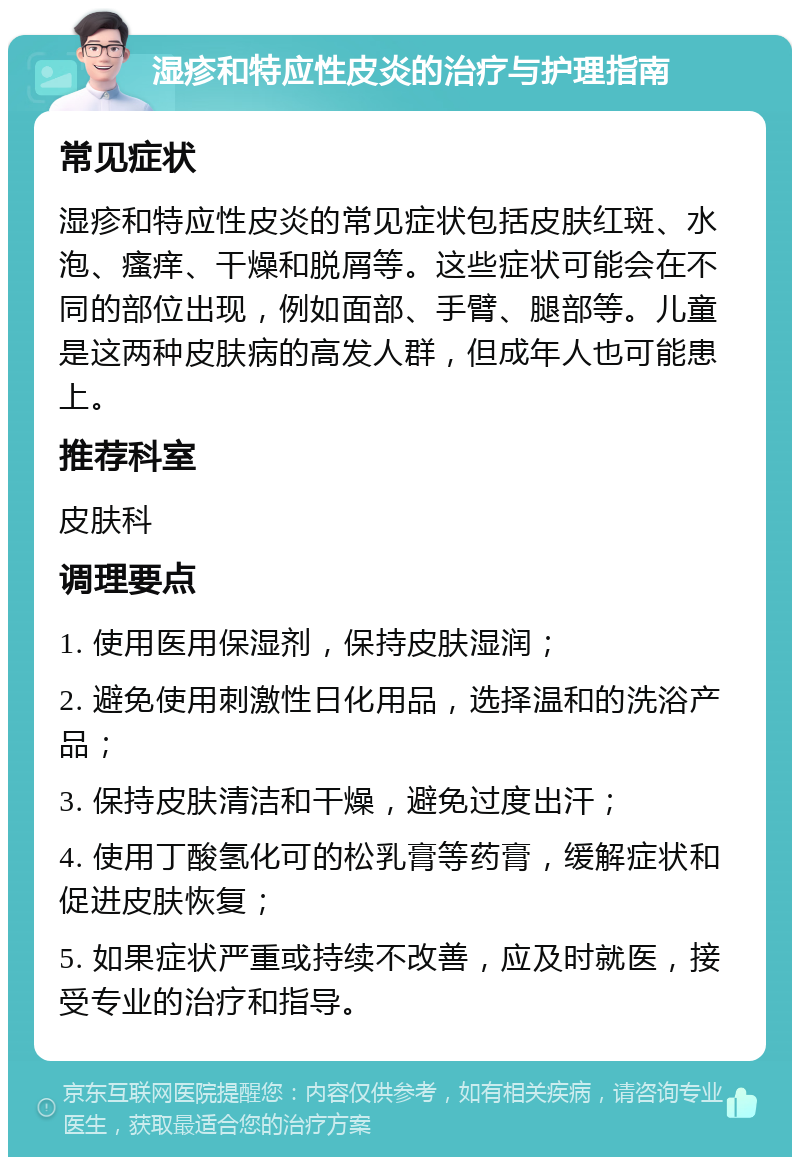 湿疹和特应性皮炎的治疗与护理指南 常见症状 湿疹和特应性皮炎的常见症状包括皮肤红斑、水泡、瘙痒、干燥和脱屑等。这些症状可能会在不同的部位出现，例如面部、手臂、腿部等。儿童是这两种皮肤病的高发人群，但成年人也可能患上。 推荐科室 皮肤科 调理要点 1. 使用医用保湿剂，保持皮肤湿润； 2. 避免使用刺激性日化用品，选择温和的洗浴产品； 3. 保持皮肤清洁和干燥，避免过度出汗； 4. 使用丁酸氢化可的松乳膏等药膏，缓解症状和促进皮肤恢复； 5. 如果症状严重或持续不改善，应及时就医，接受专业的治疗和指导。