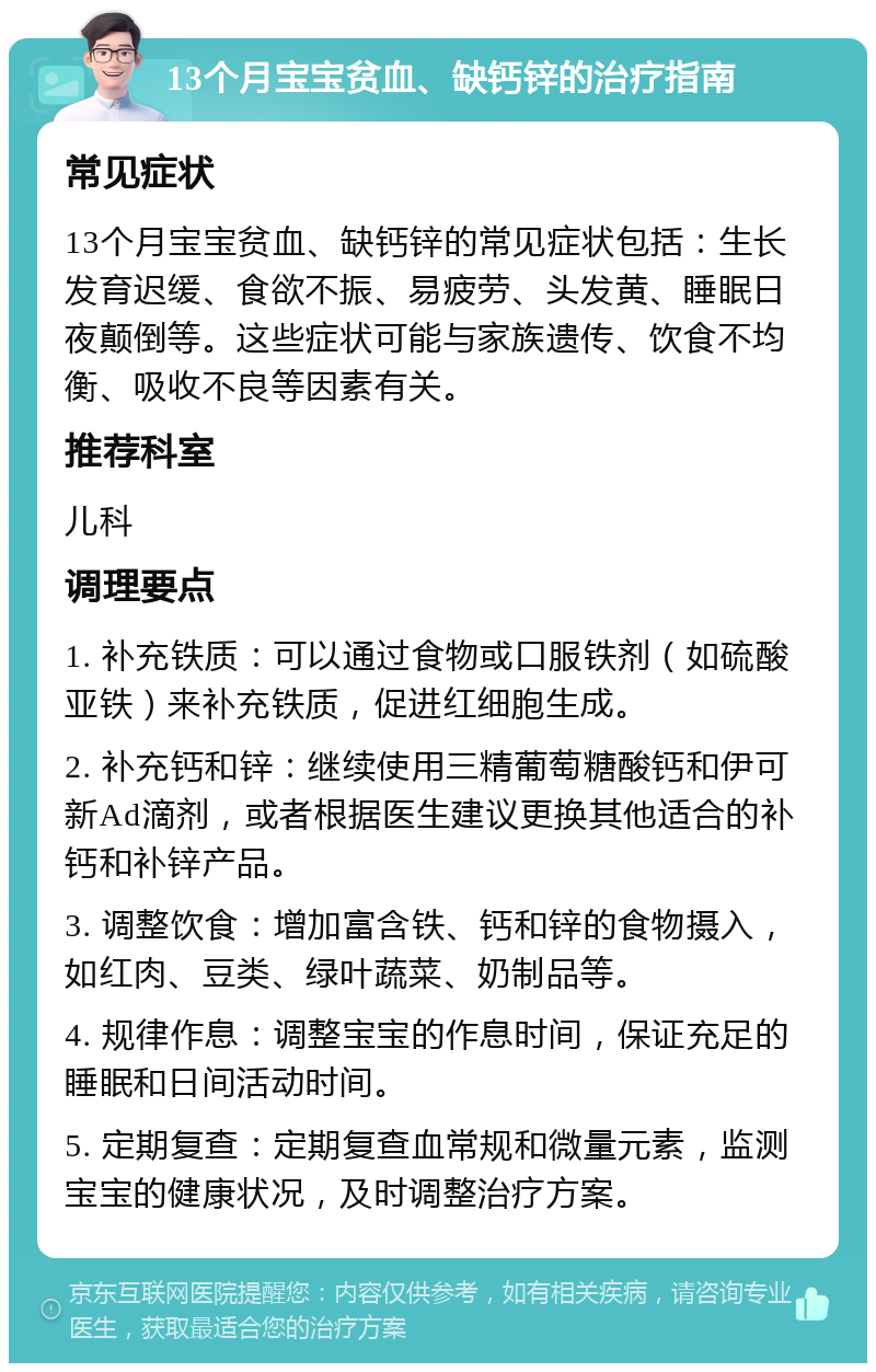 13个月宝宝贫血、缺钙锌的治疗指南 常见症状 13个月宝宝贫血、缺钙锌的常见症状包括：生长发育迟缓、食欲不振、易疲劳、头发黄、睡眠日夜颠倒等。这些症状可能与家族遗传、饮食不均衡、吸收不良等因素有关。 推荐科室 儿科 调理要点 1. 补充铁质：可以通过食物或口服铁剂（如硫酸亚铁）来补充铁质，促进红细胞生成。 2. 补充钙和锌：继续使用三精葡萄糖酸钙和伊可新Ad滴剂，或者根据医生建议更换其他适合的补钙和补锌产品。 3. 调整饮食：增加富含铁、钙和锌的食物摄入，如红肉、豆类、绿叶蔬菜、奶制品等。 4. 规律作息：调整宝宝的作息时间，保证充足的睡眠和日间活动时间。 5. 定期复查：定期复查血常规和微量元素，监测宝宝的健康状况，及时调整治疗方案。