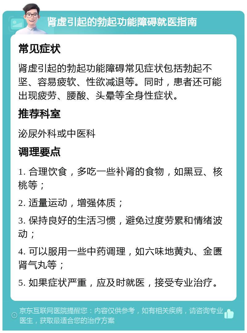 肾虚引起的勃起功能障碍就医指南 常见症状 肾虚引起的勃起功能障碍常见症状包括勃起不坚、容易疲软、性欲减退等。同时，患者还可能出现疲劳、腰酸、头晕等全身性症状。 推荐科室 泌尿外科或中医科 调理要点 1. 合理饮食，多吃一些补肾的食物，如黑豆、核桃等； 2. 适量运动，增强体质； 3. 保持良好的生活习惯，避免过度劳累和情绪波动； 4. 可以服用一些中药调理，如六味地黄丸、金匮肾气丸等； 5. 如果症状严重，应及时就医，接受专业治疗。