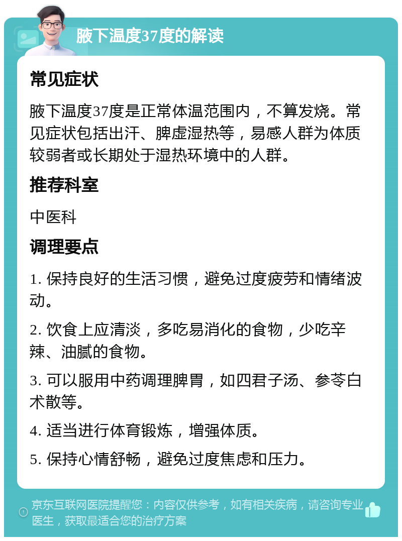 腋下温度37度的解读 常见症状 腋下温度37度是正常体温范围内，不算发烧。常见症状包括出汗、脾虚湿热等，易感人群为体质较弱者或长期处于湿热环境中的人群。 推荐科室 中医科 调理要点 1. 保持良好的生活习惯，避免过度疲劳和情绪波动。 2. 饮食上应清淡，多吃易消化的食物，少吃辛辣、油腻的食物。 3. 可以服用中药调理脾胃，如四君子汤、参苓白术散等。 4. 适当进行体育锻炼，增强体质。 5. 保持心情舒畅，避免过度焦虑和压力。