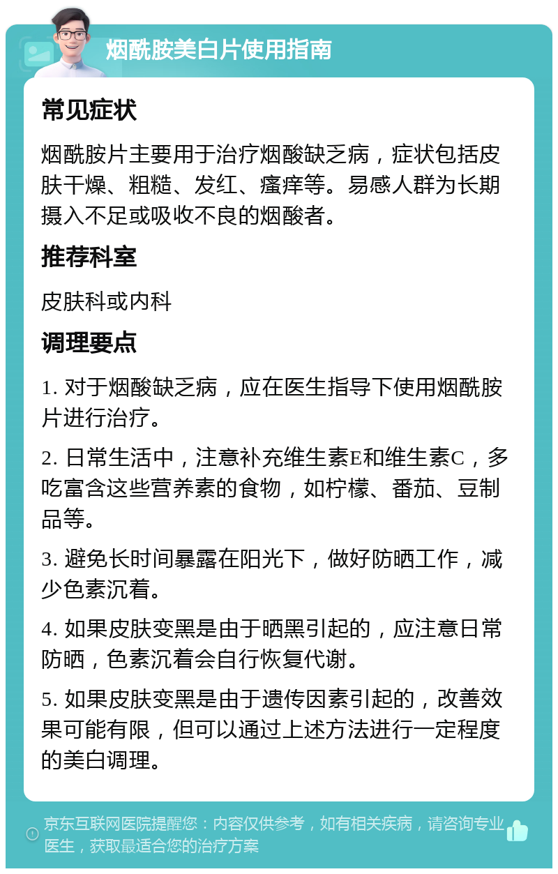 烟酰胺美白片使用指南 常见症状 烟酰胺片主要用于治疗烟酸缺乏病，症状包括皮肤干燥、粗糙、发红、瘙痒等。易感人群为长期摄入不足或吸收不良的烟酸者。 推荐科室 皮肤科或内科 调理要点 1. 对于烟酸缺乏病，应在医生指导下使用烟酰胺片进行治疗。 2. 日常生活中，注意补充维生素E和维生素C，多吃富含这些营养素的食物，如柠檬、番茄、豆制品等。 3. 避免长时间暴露在阳光下，做好防晒工作，减少色素沉着。 4. 如果皮肤变黑是由于晒黑引起的，应注意日常防晒，色素沉着会自行恢复代谢。 5. 如果皮肤变黑是由于遗传因素引起的，改善效果可能有限，但可以通过上述方法进行一定程度的美白调理。