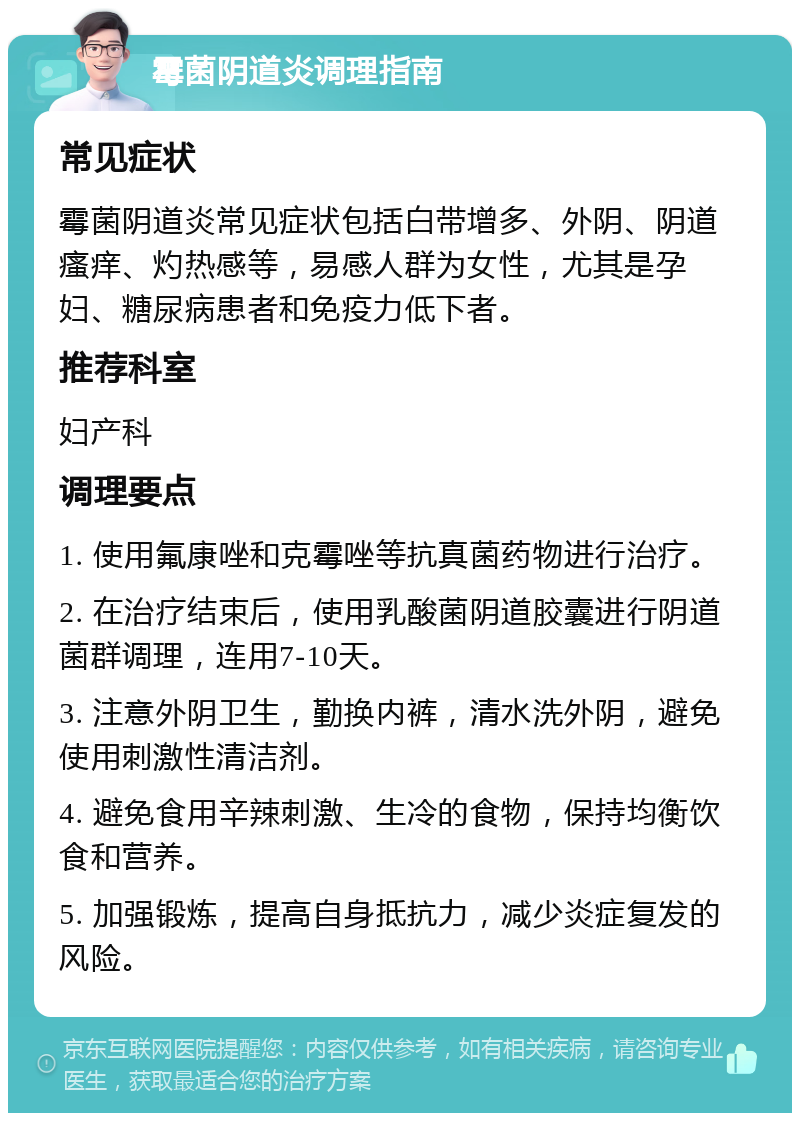 霉菌阴道炎调理指南 常见症状 霉菌阴道炎常见症状包括白带增多、外阴、阴道瘙痒、灼热感等，易感人群为女性，尤其是孕妇、糖尿病患者和免疫力低下者。 推荐科室 妇产科 调理要点 1. 使用氟康唑和克霉唑等抗真菌药物进行治疗。 2. 在治疗结束后，使用乳酸菌阴道胶囊进行阴道菌群调理，连用7-10天。 3. 注意外阴卫生，勤换内裤，清水洗外阴，避免使用刺激性清洁剂。 4. 避免食用辛辣刺激、生冷的食物，保持均衡饮食和营养。 5. 加强锻炼，提高自身抵抗力，减少炎症复发的风险。