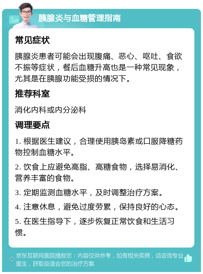 胰腺炎与血糖管理指南 常见症状 胰腺炎患者可能会出现腹痛、恶心、呕吐、食欲不振等症状，餐后血糖升高也是一种常见现象，尤其是在胰腺功能受损的情况下。 推荐科室 消化内科或内分泌科 调理要点 1. 根据医生建议，合理使用胰岛素或口服降糖药物控制血糖水平。 2. 饮食上应避免高脂、高糖食物，选择易消化、营养丰富的食物。 3. 定期监测血糖水平，及时调整治疗方案。 4. 注意休息，避免过度劳累，保持良好的心态。 5. 在医生指导下，逐步恢复正常饮食和生活习惯。