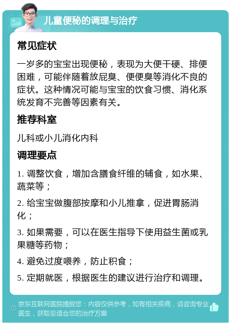 儿童便秘的调理与治疗 常见症状 一岁多的宝宝出现便秘，表现为大便干硬、排便困难，可能伴随着放屁臭、便便臭等消化不良的症状。这种情况可能与宝宝的饮食习惯、消化系统发育不完善等因素有关。 推荐科室 儿科或小儿消化内科 调理要点 1. 调整饮食，增加含膳食纤维的辅食，如水果、蔬菜等； 2. 给宝宝做腹部按摩和小儿推拿，促进胃肠消化； 3. 如果需要，可以在医生指导下使用益生菌或乳果糖等药物； 4. 避免过度喂养，防止积食； 5. 定期就医，根据医生的建议进行治疗和调理。