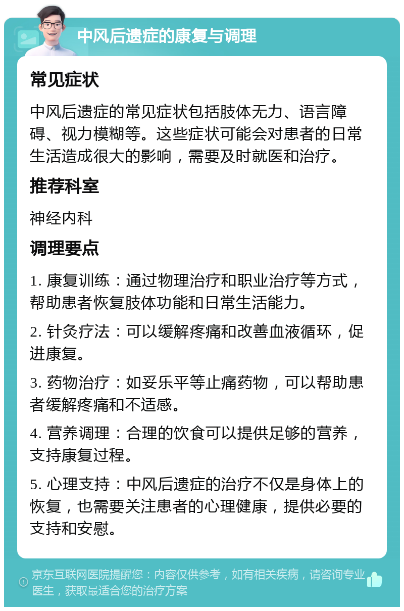 中风后遗症的康复与调理 常见症状 中风后遗症的常见症状包括肢体无力、语言障碍、视力模糊等。这些症状可能会对患者的日常生活造成很大的影响，需要及时就医和治疗。 推荐科室 神经内科 调理要点 1. 康复训练：通过物理治疗和职业治疗等方式，帮助患者恢复肢体功能和日常生活能力。 2. 针灸疗法：可以缓解疼痛和改善血液循环，促进康复。 3. 药物治疗：如妥乐平等止痛药物，可以帮助患者缓解疼痛和不适感。 4. 营养调理：合理的饮食可以提供足够的营养，支持康复过程。 5. 心理支持：中风后遗症的治疗不仅是身体上的恢复，也需要关注患者的心理健康，提供必要的支持和安慰。