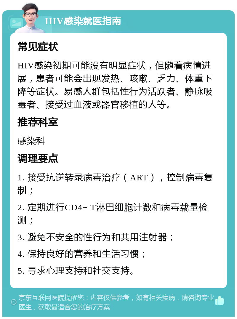 HIV感染就医指南 常见症状 HIV感染初期可能没有明显症状，但随着病情进展，患者可能会出现发热、咳嗽、乏力、体重下降等症状。易感人群包括性行为活跃者、静脉吸毒者、接受过血液或器官移植的人等。 推荐科室 感染科 调理要点 1. 接受抗逆转录病毒治疗（ART），控制病毒复制； 2. 定期进行CD4+ T淋巴细胞计数和病毒载量检测； 3. 避免不安全的性行为和共用注射器； 4. 保持良好的营养和生活习惯； 5. 寻求心理支持和社交支持。