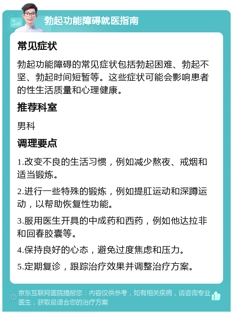 勃起功能障碍就医指南 常见症状 勃起功能障碍的常见症状包括勃起困难、勃起不坚、勃起时间短暂等。这些症状可能会影响患者的性生活质量和心理健康。 推荐科室 男科 调理要点 1.改变不良的生活习惯，例如减少熬夜、戒烟和适当锻炼。 2.进行一些特殊的锻炼，例如提肛运动和深蹲运动，以帮助恢复性功能。 3.服用医生开具的中成药和西药，例如他达拉非和回春胶囊等。 4.保持良好的心态，避免过度焦虑和压力。 5.定期复诊，跟踪治疗效果并调整治疗方案。