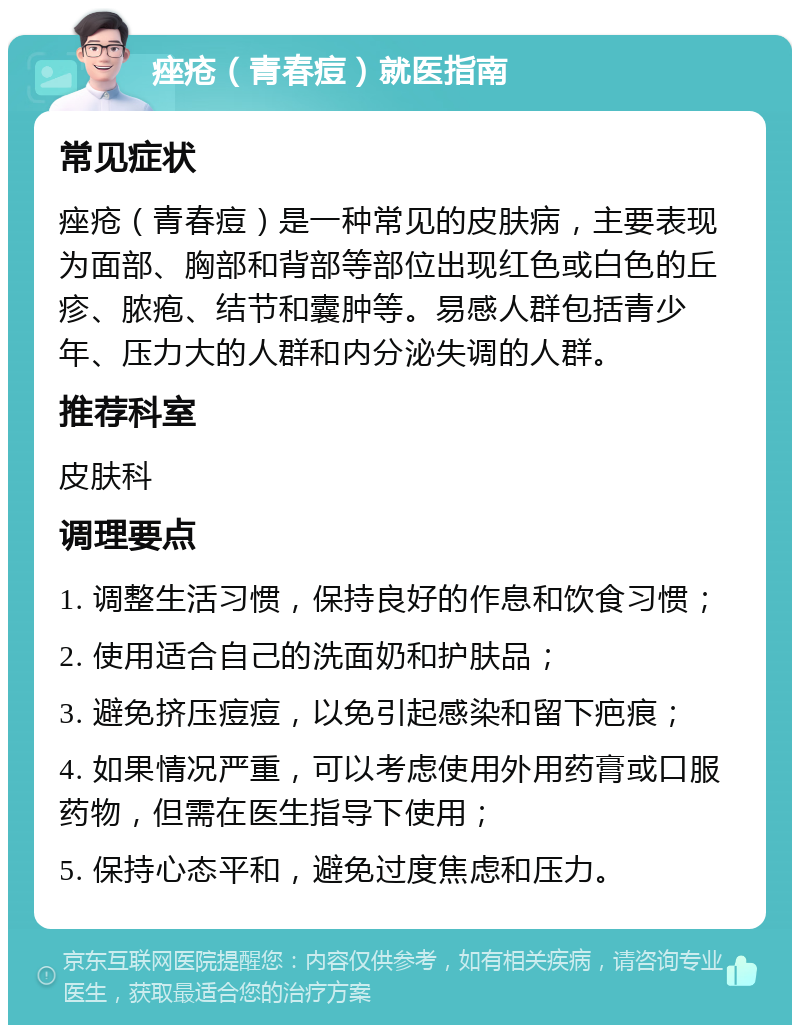 痤疮（青春痘）就医指南 常见症状 痤疮（青春痘）是一种常见的皮肤病，主要表现为面部、胸部和背部等部位出现红色或白色的丘疹、脓疱、结节和囊肿等。易感人群包括青少年、压力大的人群和内分泌失调的人群。 推荐科室 皮肤科 调理要点 1. 调整生活习惯，保持良好的作息和饮食习惯； 2. 使用适合自己的洗面奶和护肤品； 3. 避免挤压痘痘，以免引起感染和留下疤痕； 4. 如果情况严重，可以考虑使用外用药膏或口服药物，但需在医生指导下使用； 5. 保持心态平和，避免过度焦虑和压力。