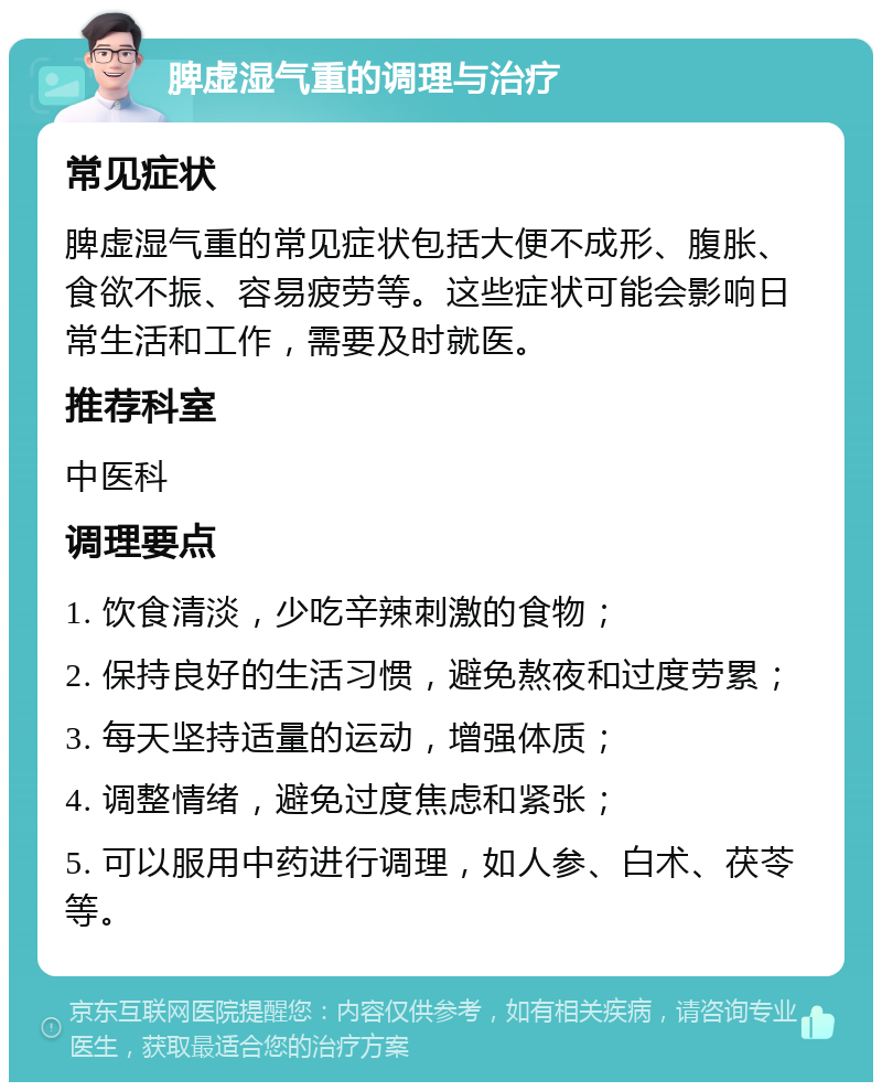 脾虚湿气重的调理与治疗 常见症状 脾虚湿气重的常见症状包括大便不成形、腹胀、食欲不振、容易疲劳等。这些症状可能会影响日常生活和工作，需要及时就医。 推荐科室 中医科 调理要点 1. 饮食清淡，少吃辛辣刺激的食物； 2. 保持良好的生活习惯，避免熬夜和过度劳累； 3. 每天坚持适量的运动，增强体质； 4. 调整情绪，避免过度焦虑和紧张； 5. 可以服用中药进行调理，如人参、白术、茯苓等。