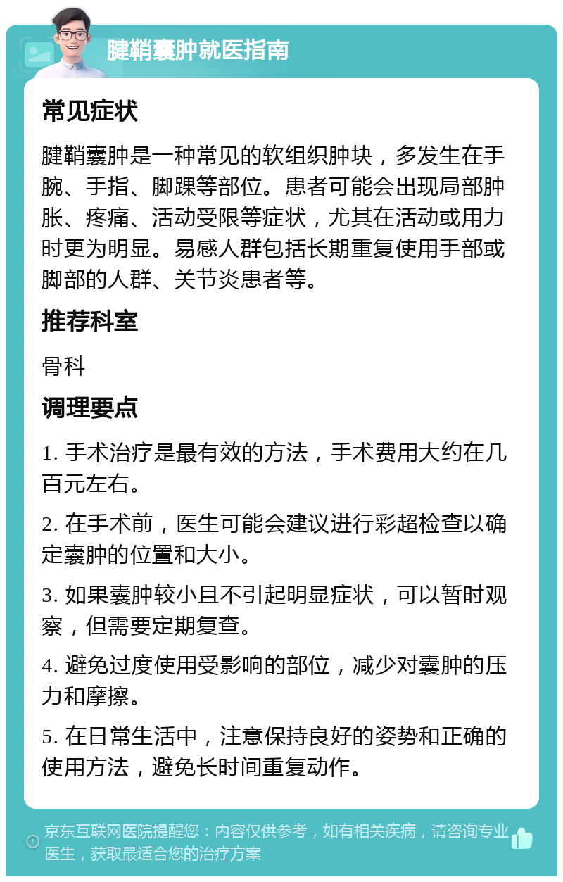 腱鞘囊肿就医指南 常见症状 腱鞘囊肿是一种常见的软组织肿块，多发生在手腕、手指、脚踝等部位。患者可能会出现局部肿胀、疼痛、活动受限等症状，尤其在活动或用力时更为明显。易感人群包括长期重复使用手部或脚部的人群、关节炎患者等。 推荐科室 骨科 调理要点 1. 手术治疗是最有效的方法，手术费用大约在几百元左右。 2. 在手术前，医生可能会建议进行彩超检查以确定囊肿的位置和大小。 3. 如果囊肿较小且不引起明显症状，可以暂时观察，但需要定期复查。 4. 避免过度使用受影响的部位，减少对囊肿的压力和摩擦。 5. 在日常生活中，注意保持良好的姿势和正确的使用方法，避免长时间重复动作。