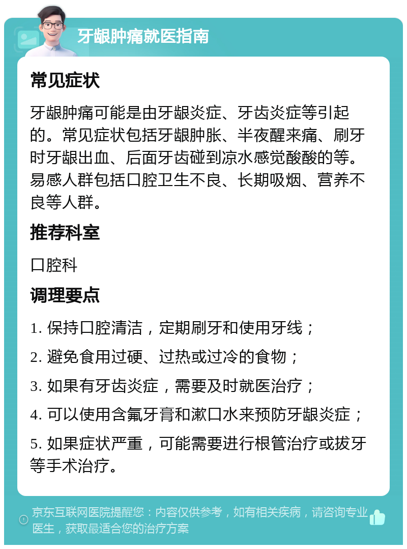 牙龈肿痛就医指南 常见症状 牙龈肿痛可能是由牙龈炎症、牙齿炎症等引起的。常见症状包括牙龈肿胀、半夜醒来痛、刷牙时牙龈出血、后面牙齿碰到凉水感觉酸酸的等。易感人群包括口腔卫生不良、长期吸烟、营养不良等人群。 推荐科室 口腔科 调理要点 1. 保持口腔清洁，定期刷牙和使用牙线； 2. 避免食用过硬、过热或过冷的食物； 3. 如果有牙齿炎症，需要及时就医治疗； 4. 可以使用含氟牙膏和漱口水来预防牙龈炎症； 5. 如果症状严重，可能需要进行根管治疗或拔牙等手术治疗。