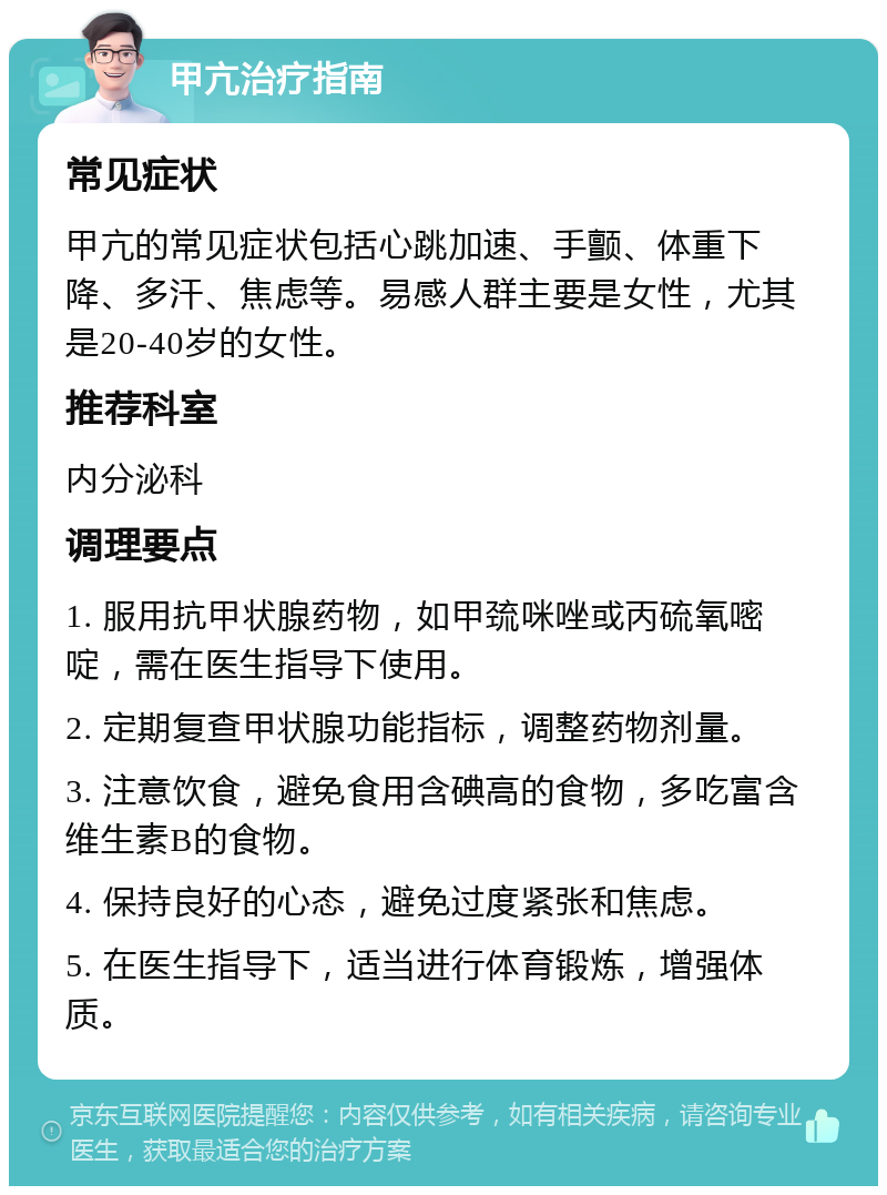 甲亢治疗指南 常见症状 甲亢的常见症状包括心跳加速、手颤、体重下降、多汗、焦虑等。易感人群主要是女性，尤其是20-40岁的女性。 推荐科室 内分泌科 调理要点 1. 服用抗甲状腺药物，如甲巯咪唑或丙硫氧嘧啶，需在医生指导下使用。 2. 定期复查甲状腺功能指标，调整药物剂量。 3. 注意饮食，避免食用含碘高的食物，多吃富含维生素B的食物。 4. 保持良好的心态，避免过度紧张和焦虑。 5. 在医生指导下，适当进行体育锻炼，增强体质。