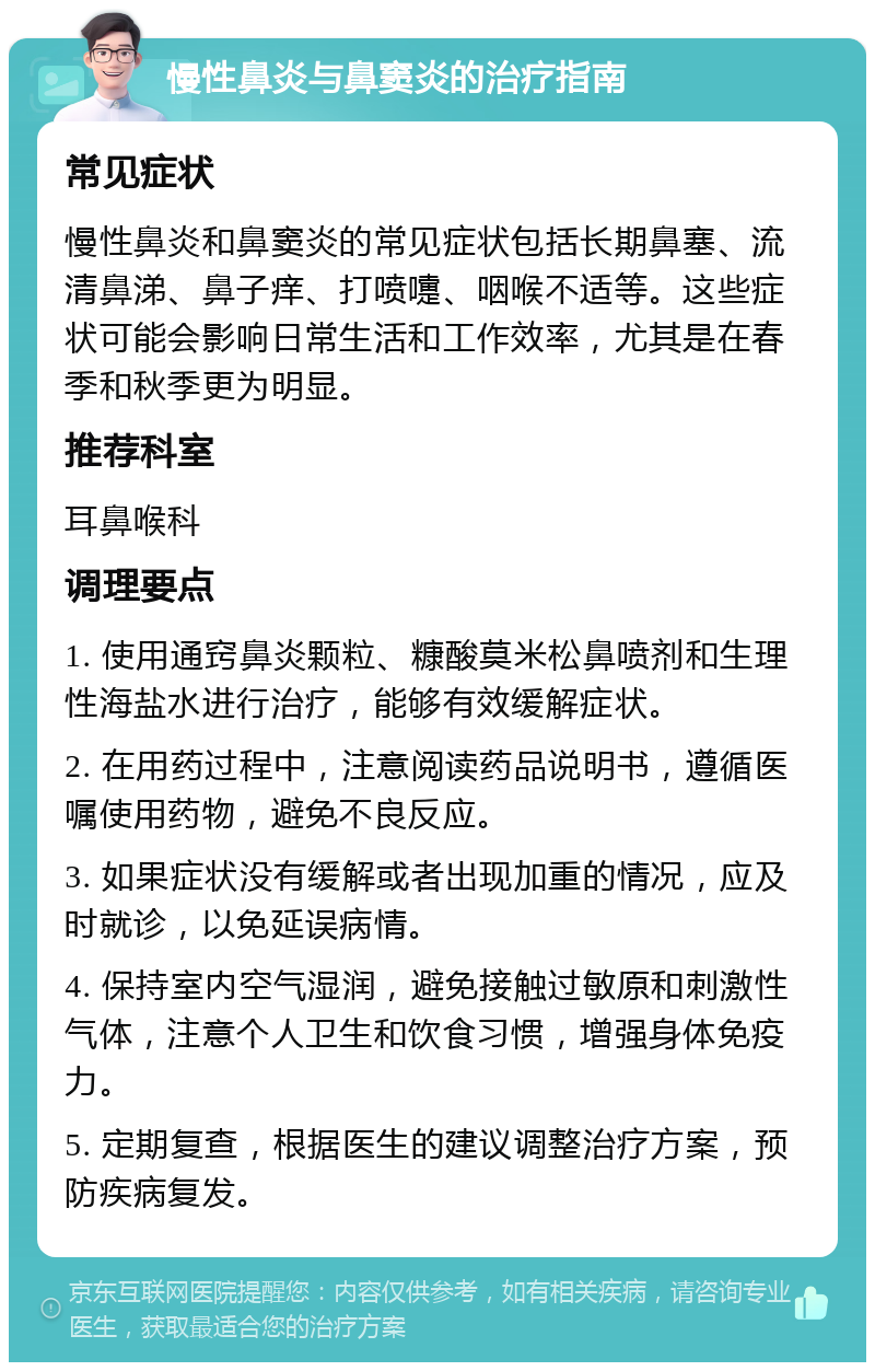 慢性鼻炎与鼻窦炎的治疗指南 常见症状 慢性鼻炎和鼻窦炎的常见症状包括长期鼻塞、流清鼻涕、鼻子痒、打喷嚏、咽喉不适等。这些症状可能会影响日常生活和工作效率，尤其是在春季和秋季更为明显。 推荐科室 耳鼻喉科 调理要点 1. 使用通窍鼻炎颗粒、糠酸莫米松鼻喷剂和生理性海盐水进行治疗，能够有效缓解症状。 2. 在用药过程中，注意阅读药品说明书，遵循医嘱使用药物，避免不良反应。 3. 如果症状没有缓解或者出现加重的情况，应及时就诊，以免延误病情。 4. 保持室内空气湿润，避免接触过敏原和刺激性气体，注意个人卫生和饮食习惯，增强身体免疫力。 5. 定期复查，根据医生的建议调整治疗方案，预防疾病复发。