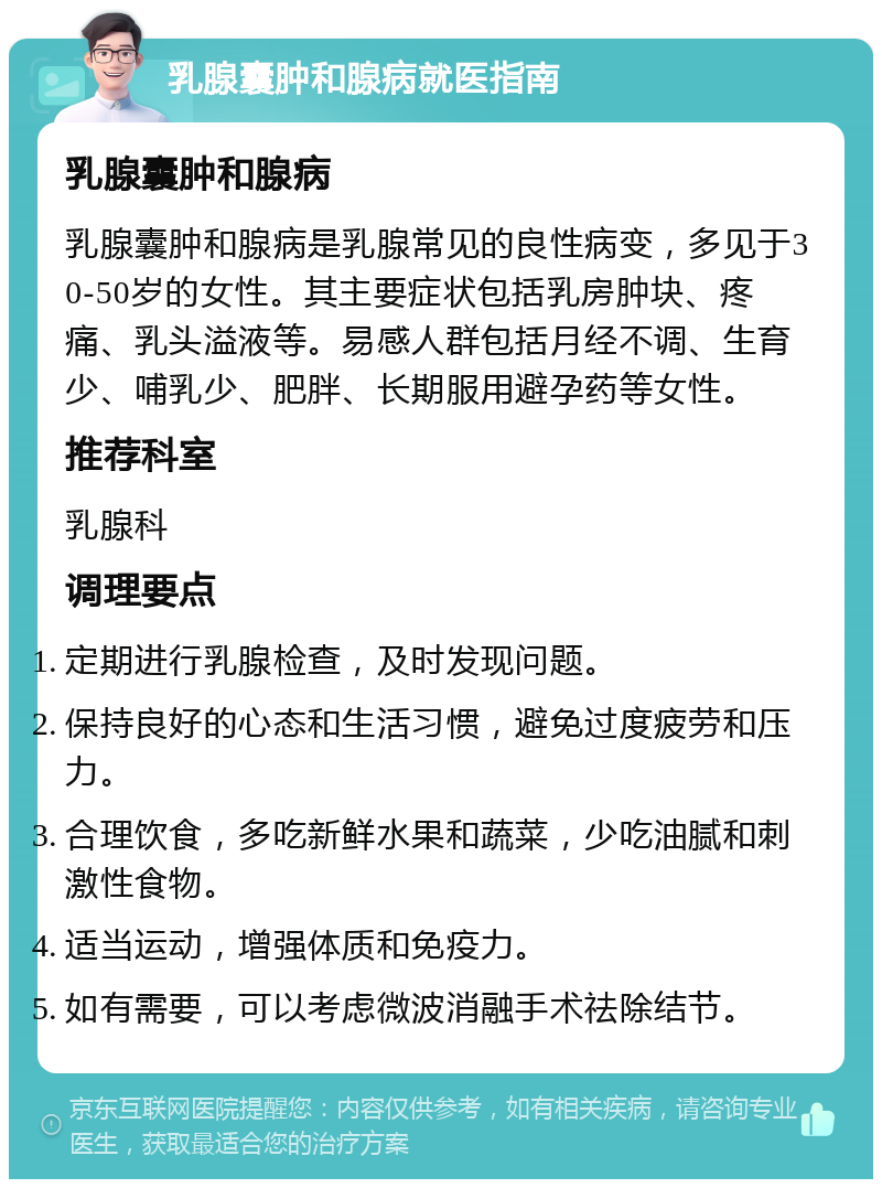 乳腺囊肿和腺病就医指南 乳腺囊肿和腺病 乳腺囊肿和腺病是乳腺常见的良性病变，多见于30-50岁的女性。其主要症状包括乳房肿块、疼痛、乳头溢液等。易感人群包括月经不调、生育少、哺乳少、肥胖、长期服用避孕药等女性。 推荐科室 乳腺科 调理要点 定期进行乳腺检查，及时发现问题。 保持良好的心态和生活习惯，避免过度疲劳和压力。 合理饮食，多吃新鲜水果和蔬菜，少吃油腻和刺激性食物。 适当运动，增强体质和免疫力。 如有需要，可以考虑微波消融手术祛除结节。