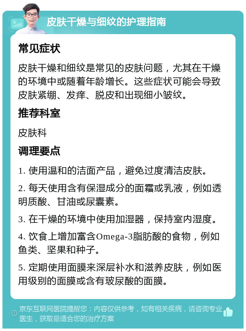 皮肤干燥与细纹的护理指南 常见症状 皮肤干燥和细纹是常见的皮肤问题，尤其在干燥的环境中或随着年龄增长。这些症状可能会导致皮肤紧绷、发痒、脱皮和出现细小皱纹。 推荐科室 皮肤科 调理要点 1. 使用温和的洁面产品，避免过度清洁皮肤。 2. 每天使用含有保湿成分的面霜或乳液，例如透明质酸、甘油或尿囊素。 3. 在干燥的环境中使用加湿器，保持室内湿度。 4. 饮食上增加富含Omega-3脂肪酸的食物，例如鱼类、坚果和种子。 5. 定期使用面膜来深层补水和滋养皮肤，例如医用级别的面膜或含有玻尿酸的面膜。