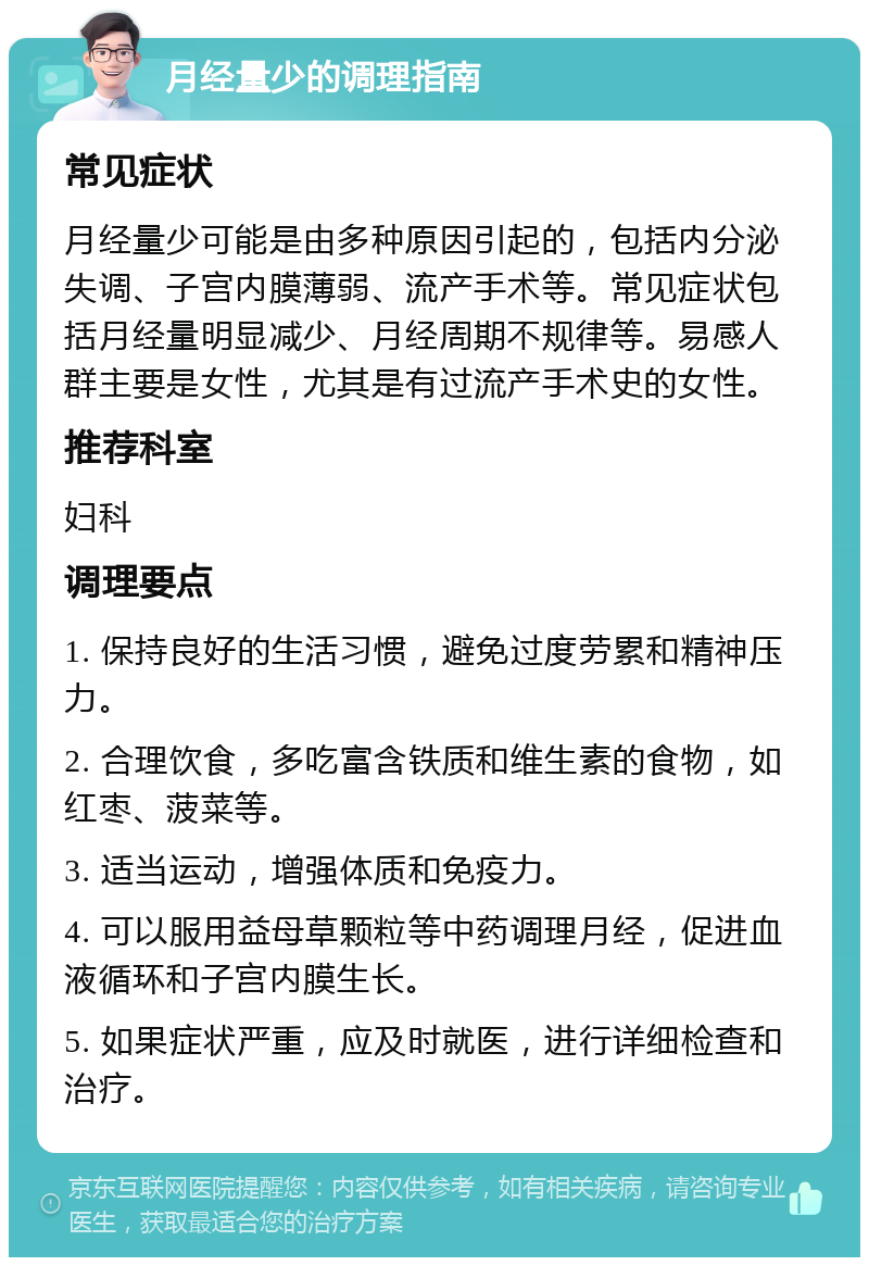 月经量少的调理指南 常见症状 月经量少可能是由多种原因引起的，包括内分泌失调、子宫内膜薄弱、流产手术等。常见症状包括月经量明显减少、月经周期不规律等。易感人群主要是女性，尤其是有过流产手术史的女性。 推荐科室 妇科 调理要点 1. 保持良好的生活习惯，避免过度劳累和精神压力。 2. 合理饮食，多吃富含铁质和维生素的食物，如红枣、菠菜等。 3. 适当运动，增强体质和免疫力。 4. 可以服用益母草颗粒等中药调理月经，促进血液循环和子宫内膜生长。 5. 如果症状严重，应及时就医，进行详细检查和治疗。