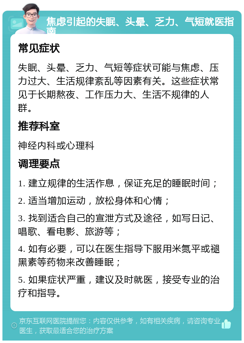 焦虑引起的失眠、头晕、乏力、气短就医指南 常见症状 失眠、头晕、乏力、气短等症状可能与焦虑、压力过大、生活规律紊乱等因素有关。这些症状常见于长期熬夜、工作压力大、生活不规律的人群。 推荐科室 神经内科或心理科 调理要点 1. 建立规律的生活作息，保证充足的睡眠时间； 2. 适当增加运动，放松身体和心情； 3. 找到适合自己的宣泄方式及途径，如写日记、唱歌、看电影、旅游等； 4. 如有必要，可以在医生指导下服用米氮平或褪黑素等药物来改善睡眠； 5. 如果症状严重，建议及时就医，接受专业的治疗和指导。