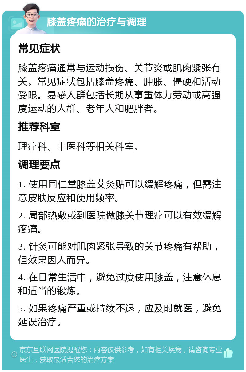 膝盖疼痛的治疗与调理 常见症状 膝盖疼痛通常与运动损伤、关节炎或肌肉紧张有关。常见症状包括膝盖疼痛、肿胀、僵硬和活动受限。易感人群包括长期从事重体力劳动或高强度运动的人群、老年人和肥胖者。 推荐科室 理疗科、中医科等相关科室。 调理要点 1. 使用同仁堂膝盖艾灸贴可以缓解疼痛，但需注意皮肤反应和使用频率。 2. 局部热敷或到医院做膝关节理疗可以有效缓解疼痛。 3. 针灸可能对肌肉紧张导致的关节疼痛有帮助，但效果因人而异。 4. 在日常生活中，避免过度使用膝盖，注意休息和适当的锻炼。 5. 如果疼痛严重或持续不退，应及时就医，避免延误治疗。