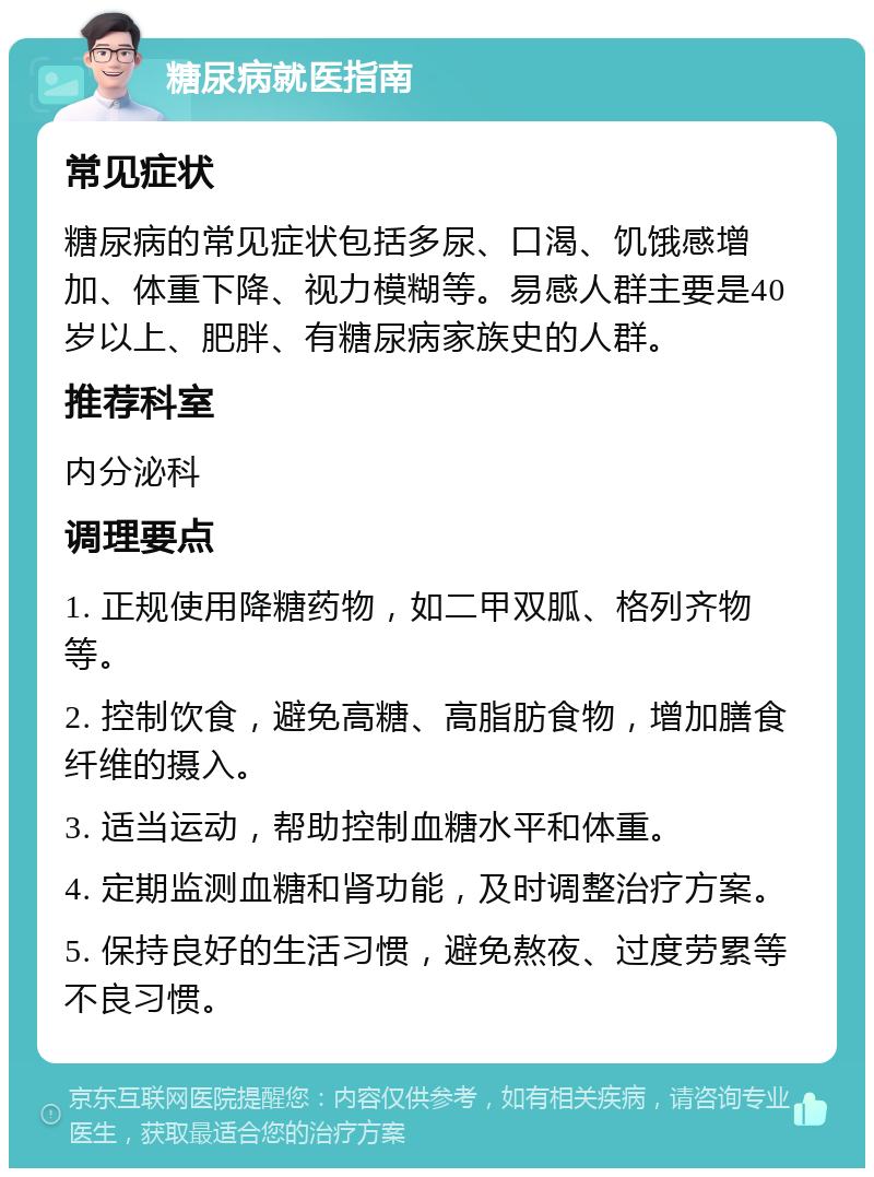 糖尿病就医指南 常见症状 糖尿病的常见症状包括多尿、口渴、饥饿感增加、体重下降、视力模糊等。易感人群主要是40岁以上、肥胖、有糖尿病家族史的人群。 推荐科室 内分泌科 调理要点 1. 正规使用降糖药物，如二甲双胍、格列齐物等。 2. 控制饮食，避免高糖、高脂肪食物，增加膳食纤维的摄入。 3. 适当运动，帮助控制血糖水平和体重。 4. 定期监测血糖和肾功能，及时调整治疗方案。 5. 保持良好的生活习惯，避免熬夜、过度劳累等不良习惯。