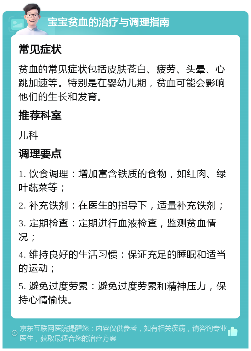 宝宝贫血的治疗与调理指南 常见症状 贫血的常见症状包括皮肤苍白、疲劳、头晕、心跳加速等。特别是在婴幼儿期，贫血可能会影响他们的生长和发育。 推荐科室 儿科 调理要点 1. 饮食调理：增加富含铁质的食物，如红肉、绿叶蔬菜等； 2. 补充铁剂：在医生的指导下，适量补充铁剂； 3. 定期检查：定期进行血液检查，监测贫血情况； 4. 维持良好的生活习惯：保证充足的睡眠和适当的运动； 5. 避免过度劳累：避免过度劳累和精神压力，保持心情愉快。