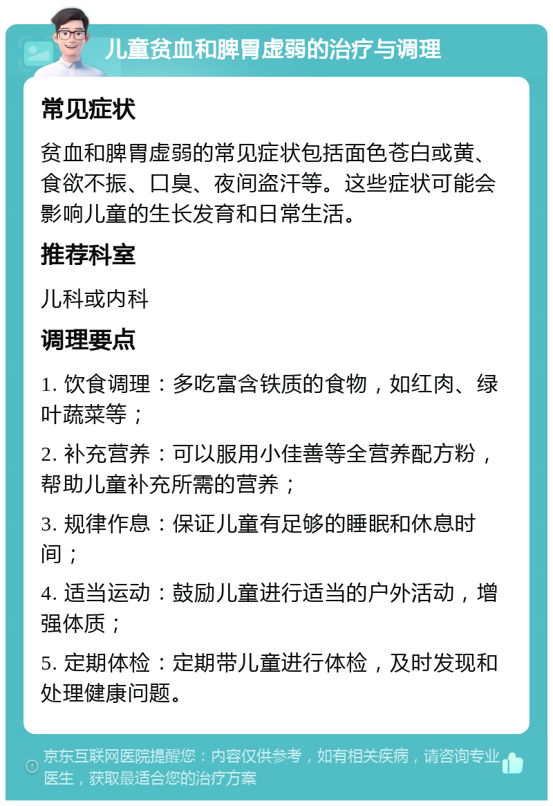 儿童贫血和脾胃虚弱的治疗与调理 常见症状 贫血和脾胃虚弱的常见症状包括面色苍白或黄、食欲不振、口臭、夜间盗汗等。这些症状可能会影响儿童的生长发育和日常生活。 推荐科室 儿科或内科 调理要点 1. 饮食调理：多吃富含铁质的食物，如红肉、绿叶蔬菜等； 2. 补充营养：可以服用小佳善等全营养配方粉，帮助儿童补充所需的营养； 3. 规律作息：保证儿童有足够的睡眠和休息时间； 4. 适当运动：鼓励儿童进行适当的户外活动，增强体质； 5. 定期体检：定期带儿童进行体检，及时发现和处理健康问题。