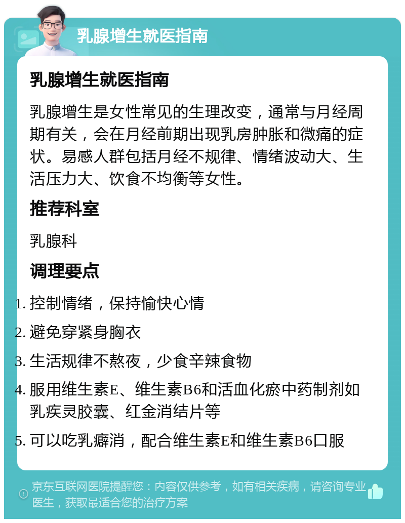 乳腺增生就医指南 乳腺增生就医指南 乳腺增生是女性常见的生理改变，通常与月经周期有关，会在月经前期出现乳房肿胀和微痛的症状。易感人群包括月经不规律、情绪波动大、生活压力大、饮食不均衡等女性。 推荐科室 乳腺科 调理要点 控制情绪，保持愉快心情 避免穿紧身胸衣 生活规律不熬夜，少食辛辣食物 服用维生素E、维生素B6和活血化瘀中药制剂如乳疾灵胶囊、红金消结片等 可以吃乳癖消，配合维生素E和维生素B6口服