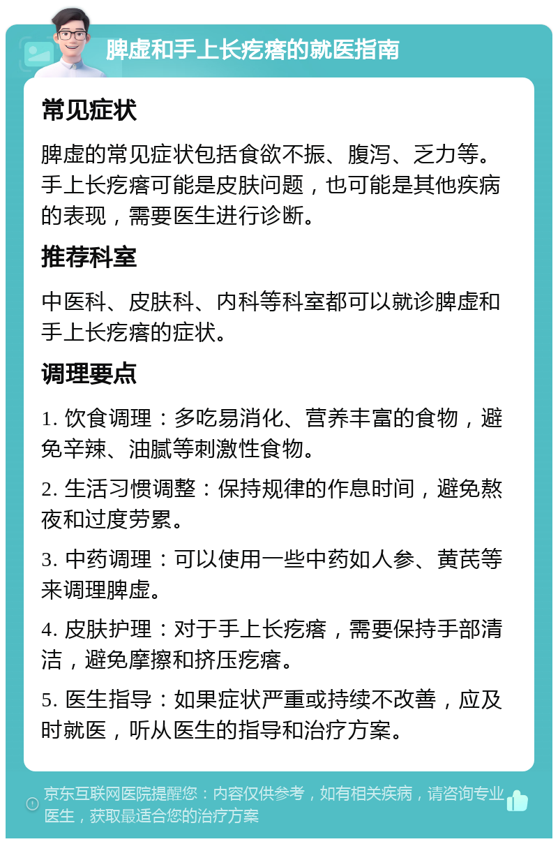 脾虚和手上长疙瘩的就医指南 常见症状 脾虚的常见症状包括食欲不振、腹泻、乏力等。手上长疙瘩可能是皮肤问题，也可能是其他疾病的表现，需要医生进行诊断。 推荐科室 中医科、皮肤科、内科等科室都可以就诊脾虚和手上长疙瘩的症状。 调理要点 1. 饮食调理：多吃易消化、营养丰富的食物，避免辛辣、油腻等刺激性食物。 2. 生活习惯调整：保持规律的作息时间，避免熬夜和过度劳累。 3. 中药调理：可以使用一些中药如人参、黄芪等来调理脾虚。 4. 皮肤护理：对于手上长疙瘩，需要保持手部清洁，避免摩擦和挤压疙瘩。 5. 医生指导：如果症状严重或持续不改善，应及时就医，听从医生的指导和治疗方案。