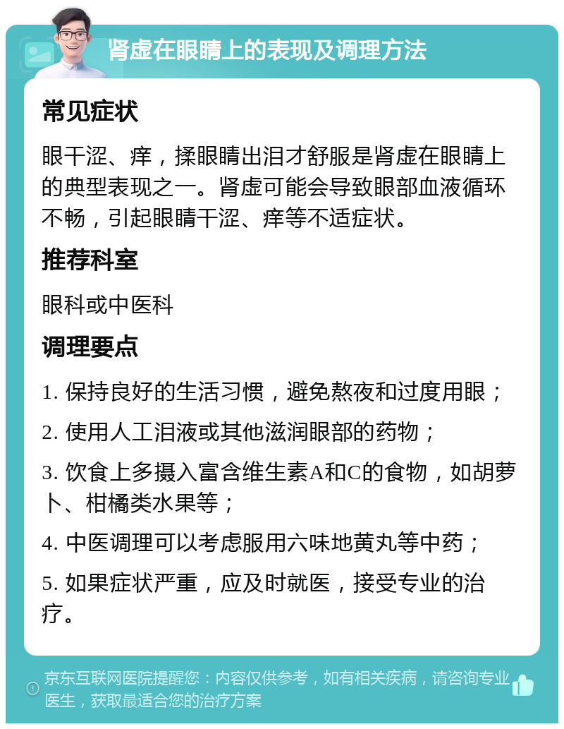 肾虚在眼睛上的表现及调理方法 常见症状 眼干涩、痒，揉眼睛出泪才舒服是肾虚在眼睛上的典型表现之一。肾虚可能会导致眼部血液循环不畅，引起眼睛干涩、痒等不适症状。 推荐科室 眼科或中医科 调理要点 1. 保持良好的生活习惯，避免熬夜和过度用眼； 2. 使用人工泪液或其他滋润眼部的药物； 3. 饮食上多摄入富含维生素A和C的食物，如胡萝卜、柑橘类水果等； 4. 中医调理可以考虑服用六味地黄丸等中药； 5. 如果症状严重，应及时就医，接受专业的治疗。