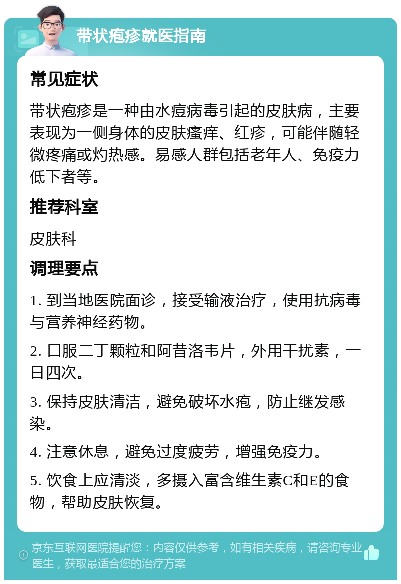 带状疱疹就医指南 常见症状 带状疱疹是一种由水痘病毒引起的皮肤病，主要表现为一侧身体的皮肤瘙痒、红疹，可能伴随轻微疼痛或灼热感。易感人群包括老年人、免疫力低下者等。 推荐科室 皮肤科 调理要点 1. 到当地医院面诊，接受输液治疗，使用抗病毒与营养神经药物。 2. 口服二丁颗粒和阿昔洛韦片，外用干扰素，一日四次。 3. 保持皮肤清洁，避免破坏水疱，防止继发感染。 4. 注意休息，避免过度疲劳，增强免疫力。 5. 饮食上应清淡，多摄入富含维生素C和E的食物，帮助皮肤恢复。