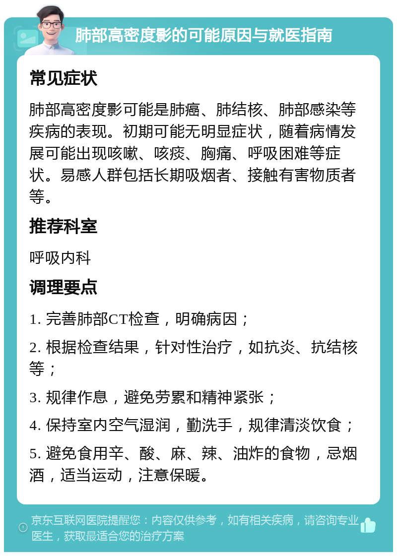 肺部高密度影的可能原因与就医指南 常见症状 肺部高密度影可能是肺癌、肺结核、肺部感染等疾病的表现。初期可能无明显症状，随着病情发展可能出现咳嗽、咳痰、胸痛、呼吸困难等症状。易感人群包括长期吸烟者、接触有害物质者等。 推荐科室 呼吸内科 调理要点 1. 完善肺部CT检查，明确病因； 2. 根据检查结果，针对性治疗，如抗炎、抗结核等； 3. 规律作息，避免劳累和精神紧张； 4. 保持室内空气湿润，勤洗手，规律清淡饮食； 5. 避免食用辛、酸、麻、辣、油炸的食物，忌烟酒，适当运动，注意保暖。